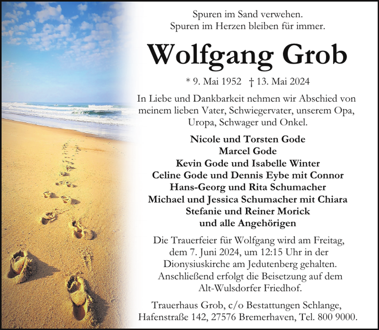<p>Spuren im Sand verwehen.<br />Spuren im Herzen bleiben für immer.</p>
<p>Wolfgang Grob<br />* 9. Mai 1952 † 13. Mai 2024</p>
<p>In Liebe und Dankbarkeit nehmen wir Abschied von<br />meinem lieben Vater, Schwiegervater, unserem Opa,<br />Uropa, Schwager und Onkel.<br />Nicole und Torsten Gode<br />Marcel Gode<br />Kevin Gode und Isabelle Winter<br />Celine Gode und Dennis Eybe mit Connor<br />Hans-Georg und Rita Schumacher<br />Michael und Jessica Schumacher mit Chiara<br />Stefanie und Reiner Morick<br />und alle Angehörigen<br />Die Trauerfeier für Wolfgang wird am Freitag,<br />dem 7. Juni 2024, um 12:15 Uhr in der<br />Dionysiuskirche am Jedutenberg gehalten.<br />Anschließend erfolgt die Beisetzung auf dem<br />Alt-Wulsdorfer Friedhof.<br />Trauerhaus Grob, c/o Bestattungen Schlange,<br />Hafenstraße 142, 27576 Bremerhaven, Tel. 800 9000.</p>
