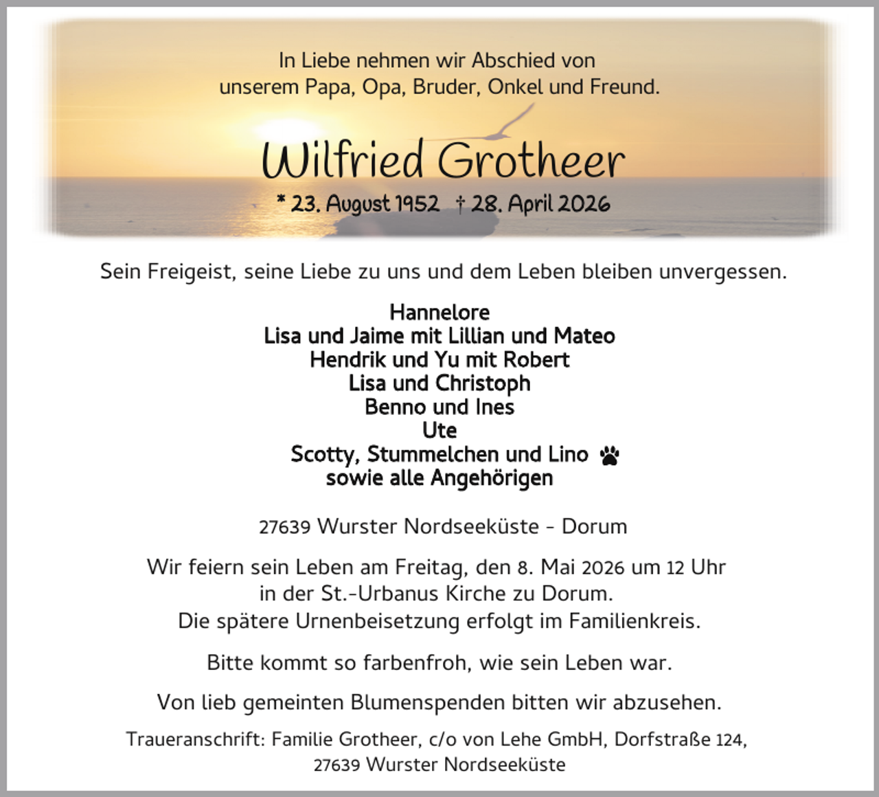 <p>In Liebe nehmen wir Abschied von<br />unserem Papa, Opa, Bruder, Onkel und Freund.</p><p>Wilfried Grotheer<br />* 23. August 1952 † 28. April 2026</p><p>Sein Freigeist, seine Liebe zu uns und dem Leben bleiben unvergessen.<br />Hannelore<br />Lisa und Jaime mit Lillian und Mateo<br />Hendrik und Yu mit Robert<br />Lisa und Christoph<br />Benno und Ines<br />Ute<br />Scotty, Stummelchen und Lino<br />sowie alle Angehörigen<br />27639 Wurster Nordseeküste - Dorum<br />Wir feiern sein Leben am Freitag, den 8. Mai 2026 um 12 Uhr<br />in der St.-Urbanus Kirche zu Dorum.<br />Die spätere Urnenbeisetzung erfolgt im Familienkreis.<br />Bitte kommt so farbenfroh, wie sein Leben war.<br />Von lieb gemeinten Blumenspenden bitten wir abzusehen.<br />Traueranschrift: Familie Grotheer, c/o von Lehe GmbH, Dorfstraße 124,<br />27639 Wurster Nordseeküste</p>