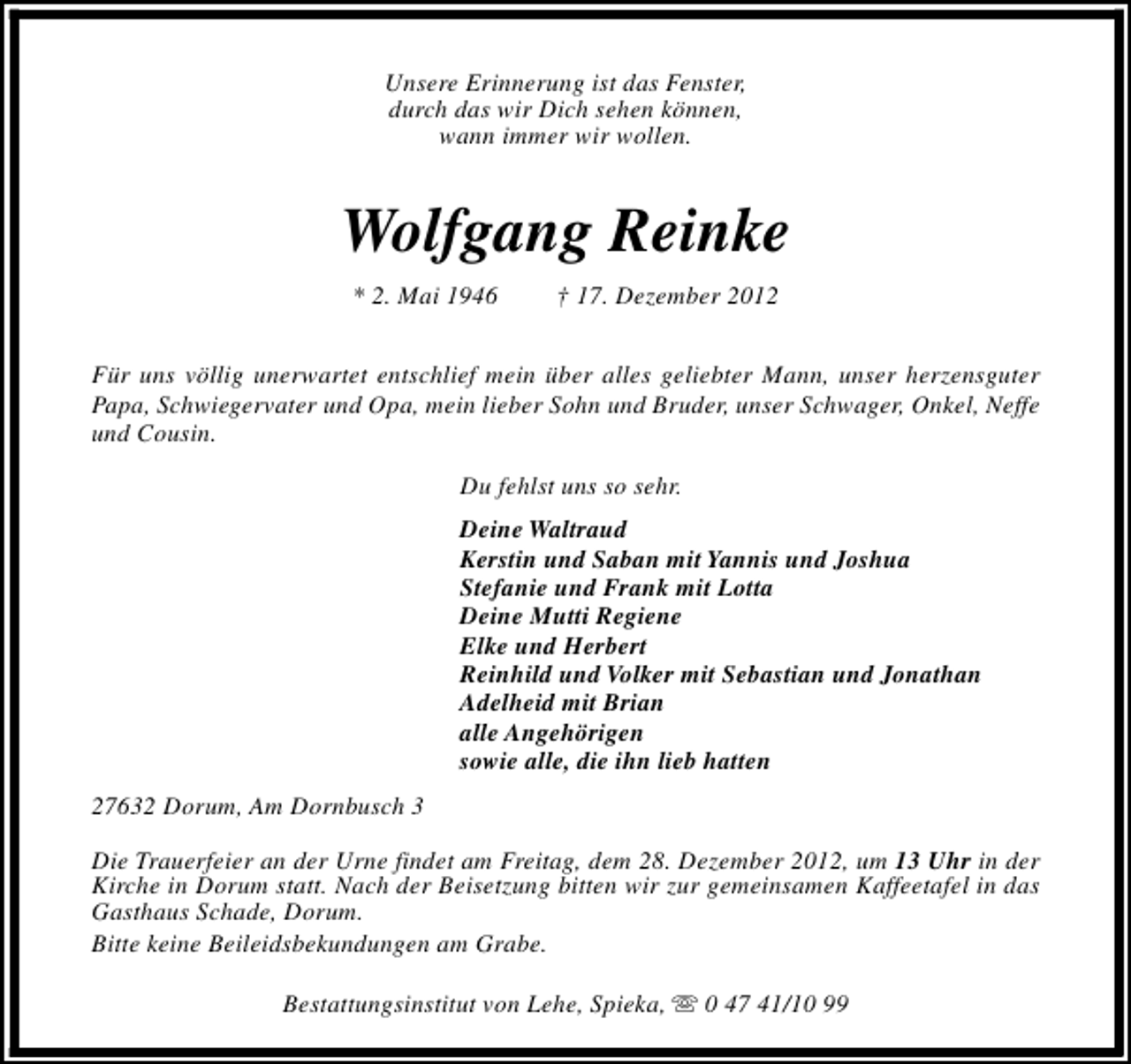 <p>Unsere Erinnerung ist das Fenster,<br />durch das wir Dich sehen können,<br />wann immer wir wollen.</p><p>Wolfgang Reinke<br />* 2. Mai 1946</p><p>† 17. Dezember 2012</p><p>Für uns völlig unerwartet entschlief mein über alles geliebter Mann, unser herzensguter<br />Papa, Schwiegervater und Opa, mein lieber Sohn und Bruder, unser Schwager, Onkel, Neffe<br />und Cousin.<br />Du fehlst uns so sehr.<br />Deine Waltraud<br />Kerstin und Saban mit Yannis und Joshua<br />Stefanie und Frank mit Lotta<br />Deine Mutti Regiene<br />Elke und Herbert<br />Reinhild und Volker mit Sebastian und Jonathan<br />Adelheid mit Brian<br />alle Angehörigen<br />sowie alle, die ihn lieb hatten<br />27632 Dorum, Am Dornbusch 3<br />Die Trauerfeier an der Urne findet am Freitag, dem 28. Dezember 2012, um 13 Uhr in der<br />Kirche in Dorum statt. Nach der Beisetzung bitten wir zur gemeinsamen Kaffeetafel in das<br />Gasthaus Schade, Dorum.<br />Bitte keine Beileidsbekundungen am Grabe.<br />Bestattungsinstitut von Lehe, Spieka, s 0 47 41/10 99</p>