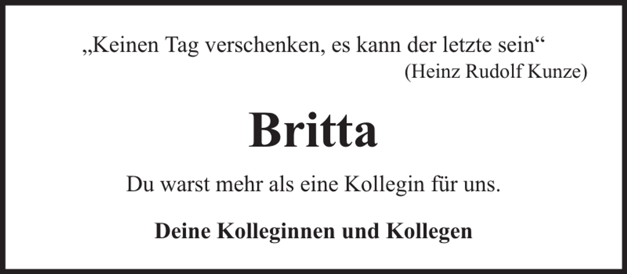 <p>„Keinen Tag verschenken, es kann der letzte sein“</p><p>(Heinz Rudolf Kunze)</p><p>Britta<br />Du warst mehr als eine Kollegin für uns.<br />Deine Kolleginnen und Kollegen</p>