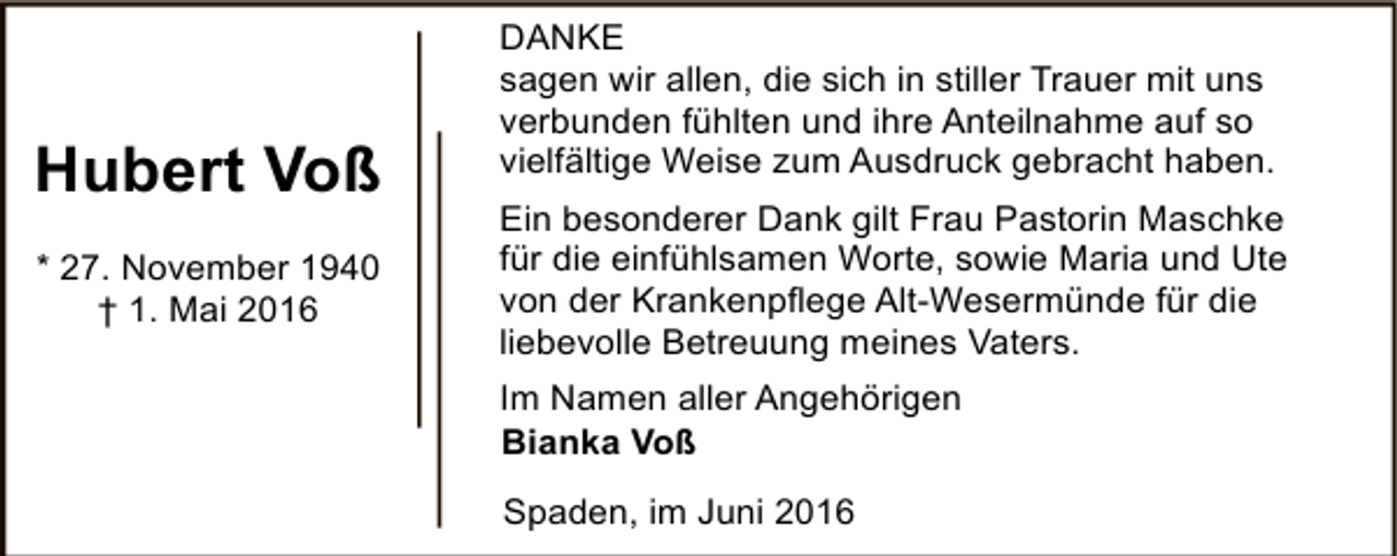 <p>Hubert Voß<br />* 27. November 1940<br />† 1. Mai 2016</p><p>DANKE<br />sagen wir allen, die sich in stiller Trauer mit uns<br />verbunden fühlten und ihre Anteilnahme auf so<br />vielfältige Weise zum Ausdruck gebracht haben.<br />Ein besonderer Dank gilt Frau Pastorin Maschke<br />für die einfühlsamen Worte, sowie Maria und Ute<br />von der Krankenpflege Alt-Wesermünde für die<br />liebevolle Betreuung meines Vaters.<br />Im Namen aller Angehörigen<br />Bianka Voß<br />Spaden, im Juni 2016</p>