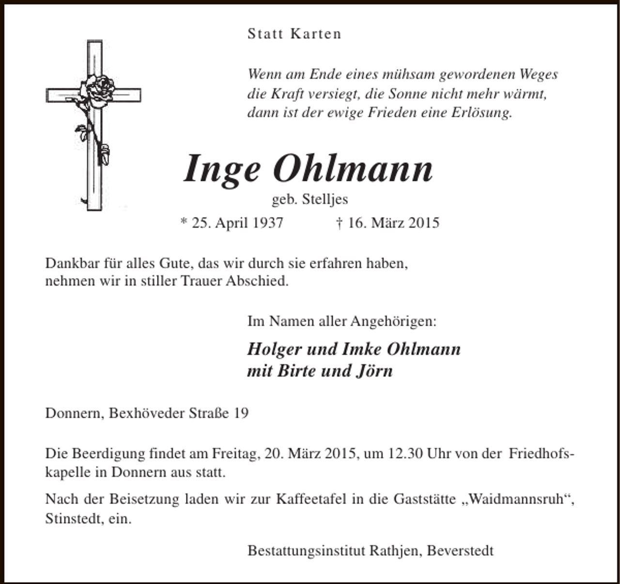 <p>Statt Karten<br />Wenn am Ende eines mühsam gewordenen Weges<br />die Kraft versiegt, die Sonne nicht mehr wärmt,<br />dann ist der ewige Frieden eine Erlösung.</p><p>Inge Ohlmann<br />geb. Stelljes</p><p>* 25. April 1937</p><p>† 16. März 2015</p><p>Dankbar für alles Gute, das wir durch sie erfahren haben,<br />nehmen wir in stiller Trauer Abschied.<br />Im Namen aller Angehörigen:</p><p>Holger und Imke Ohlmann<br />mit Birte und Jörn<br />Donnern, Bexhöveder Straße 19<br />Die Beerdigung findet am Freitag, 20. März 2015, um 12.30 Uhr von der Friedhofskapelle in Donnern aus statt.<br />Nach der Beisetzung laden wir zur Kaffeetafel in die Gaststätte „Waidmannsruh“,<br />Stinstedt, ein.<br />Bestattungsinstitut Rathjen, Beverstedt</p>