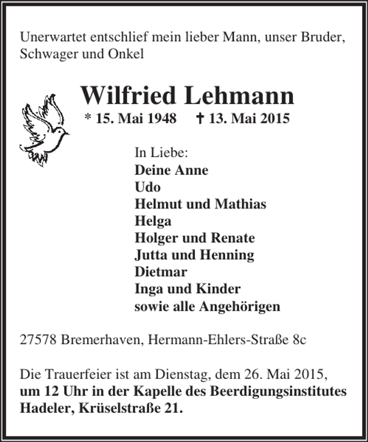 <p>Unerwartet entschlief mein lieber Mann, unser Bruder,<br />Schwager und Onkel</p><p>Wilfried Lehmann<br />* 15. Mai 1948</p><p>B 13. Mai 2015</p><p>In Liebe:<br />Deine Anne<br />Udo<br />Helmut und Mathias<br />Helga<br />Holger und Renate<br />Jutta und Henning<br />Dietmar<br />Inga und Kinder<br />sowie alle Angehörigen<br />27578 Bremerhaven, Hermann-Ehlers-Straße 8c<br />Die Trauerfeier ist am Dienstag, dem 26. Mai 2015,<br />um 12 Uhr in der Kapelle des Beerdigungsinstitutes<br />Hadeler, Krüselstraße 21.</p>