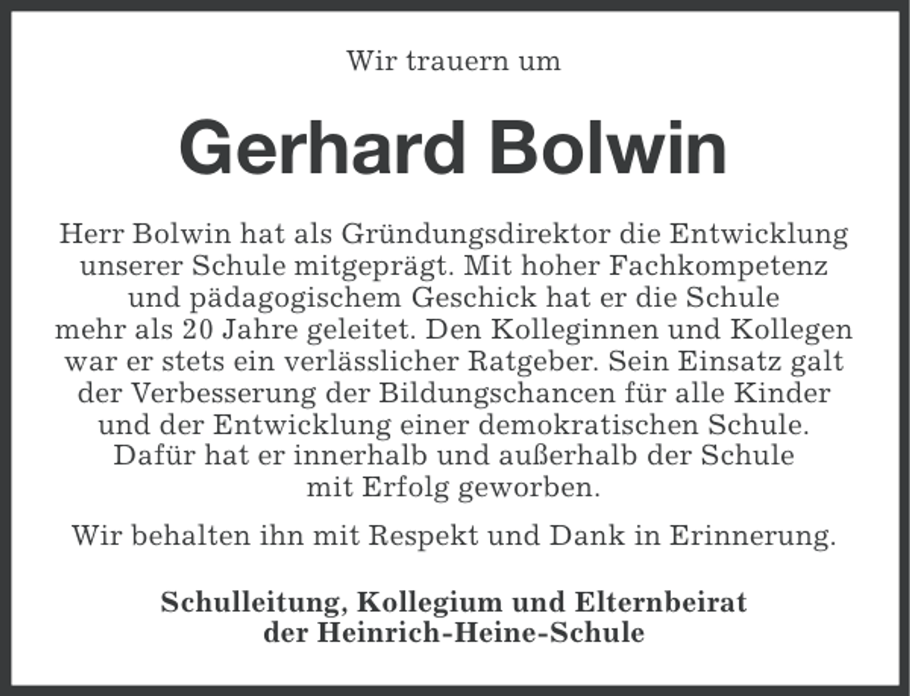 <p>Wir trauern um</p>
<p>Gerhard Bolwin<br />Herr Bolwin hat als Gründungsdirektor die Entwicklung<br />unserer Schule mitgeprägt. Mit hoher Fachkompetenz<br />und pädagogischem Geschick hat er die Schule<br />mehr als 20 Jahre geleitet. Den Kolleginnen und Kollegen<br />war er stets ein verlässlicher Ratgeber. Sein Einsatz galt<br />der Verbesserung der Bildungschancen für alle Kinder<br />und der Entwicklung einer demokratischen Schule.<br />Dafür hat er innerhalb und außerhalb der Schule<br />mit Erfolg geworben.<br />Wir behalten ihn mit Respekt und Dank in Erinnerung.<br />Schulleitung, Kollegium und Elternbeirat<br />der Heinrich-Heine-Schule</p>