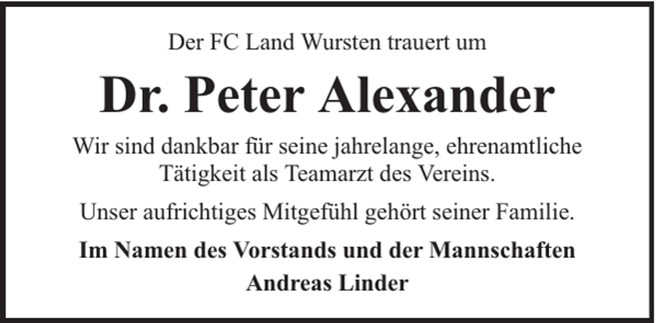 <p>Der FC Land Wursten trauert um</p><p>Dr. Peter Alexander<br />Wir sind dankbar für seine jahrelange, ehrenamtliche<br />Tätigkeit als Teamarzt des Vereins.<br />Unser aufrichtiges Mitgefühl gehört seiner Familie.<br />Im Namen des Vorstands und der Mannschaften<br />Andreas Linder</p>