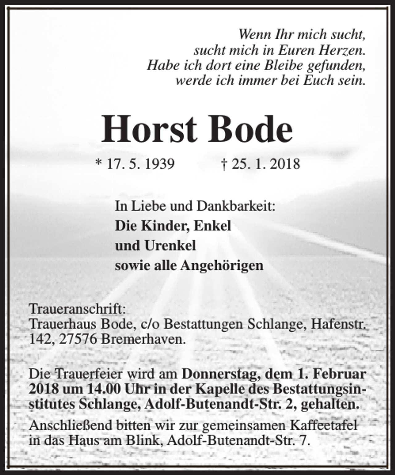 <p>Wenn Ihr mich sucht,<br />sucht mich in Euren Herzen.<br />Habe ich dort eine Bleibe gefunden,<br />werde ich immer bei Euch sein.</p><p>Horst Bode</p><p>* 17. 5. 1939</p><p>† 25. 1. 2018</p><p>In Liebe und Dankbarkeit:<br />Die Kinder, Enkel<br />und Urenkel<br />sowie alle Angehörigen<br />Traueranschrift:<br />Trauerhaus Bode, c/o Bestattungen Schlange, Hafenstr.<br />142, 27576 Bremerhaven.<br />Die Trauerfeier wird am Donnerstag, dem 1. Februar<br />2018 um 14.00 Uhr in der Kapelle des Bestattungsinstitutes Schlange, Adolf-Butenandt-Str. 2, gehalten.<br />Anschließend bitten wir zur gemeinsamen Kaffeetafel<br />in das Haus am Blink, Adolf-Butenandt-Str. 7.</p>