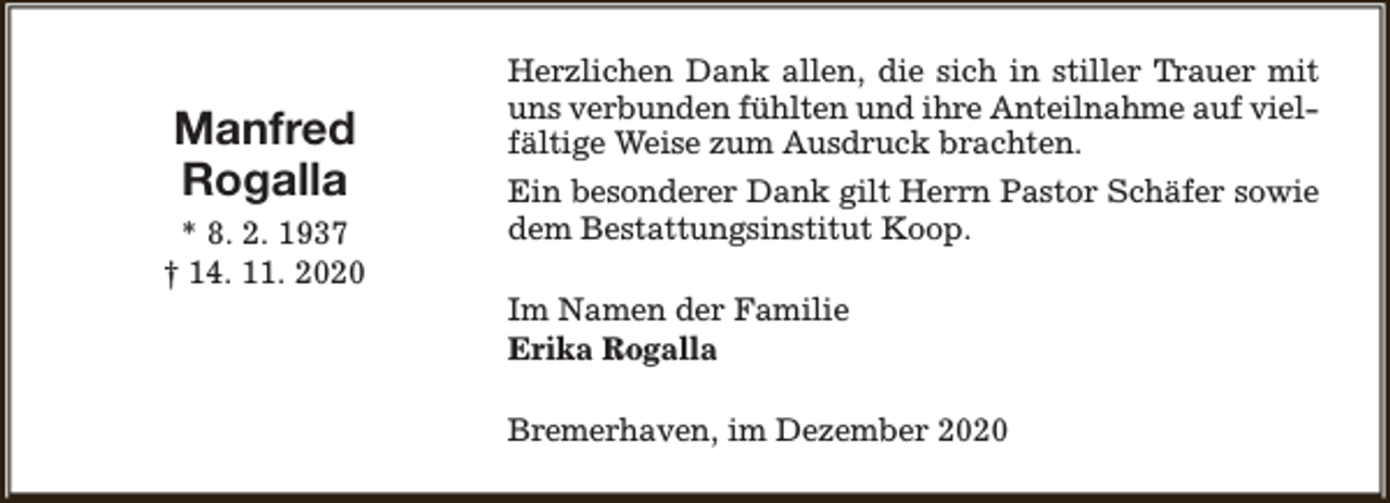 <p>Manfred<br />Rogalla<br />* 8. 2. 1937<br />† 14. 11. 2020</p><p>Herzlichen Dank allen, die sich in stiller Trauer mit<br />uns verbunden fühlten und ihre Anteilnahme auf vielfältige Weise zum Ausdruck brachten.<br />Ein besonderer Dank gilt Herrn Pastor Schäfer sowie<br />dem Bestattungsinstitut Koop.<br />Im Namen der Familie<br />Erika Rogalla<br />Bremerhaven, im Dezember 2020</p>