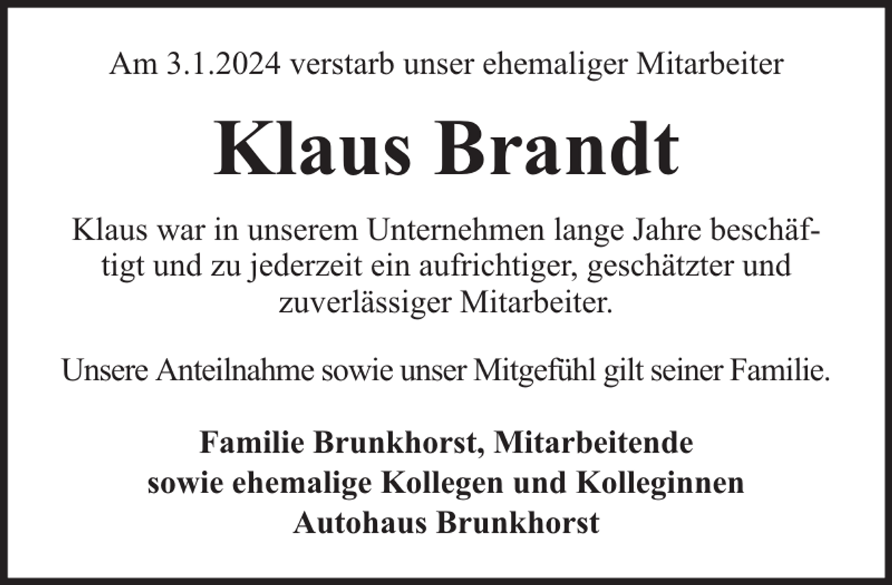 <p>Am 3.1.2024 verstarb unser ehemaliger Mitarbeiter</p><p>Klaus Brandt<br />Klaus war in unserem Unternehmen lange Jahre beschäftigt und zu jederzeit ein aufrichtiger, geschätzter und<br />zuverlässiger Mitarbeiter.<br />Unsere Anteilnahme sowie unser Mitgefühl gilt seiner Familie.<br />Familie Brunkhorst, Mitarbeitende<br />sowie ehemalige Kollegen und Kolleginnen<br />Autohaus Brunkhorst</p>