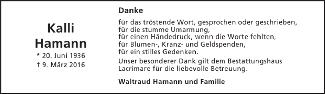 <p>Danke</p><p>Kalli<br />Hamann<br />* 20. Juni 1936<br />† 9. März 2016</p><p>für das tröstende Wort, gesprochen oder geschrieben,<br />für die stumme Umarmung,<br />für einen Händedruck, wenn die Worte fehlten,<br />für Blumen-, Kranz- und Geldspenden,<br />für ein stilles Gedenken.<br />Unser besonderer Dank gilt dem Bestattungshaus<br />Lacrimare für die liebevolle Betreuung.<br />Waltraud Hamann und Familie</p>