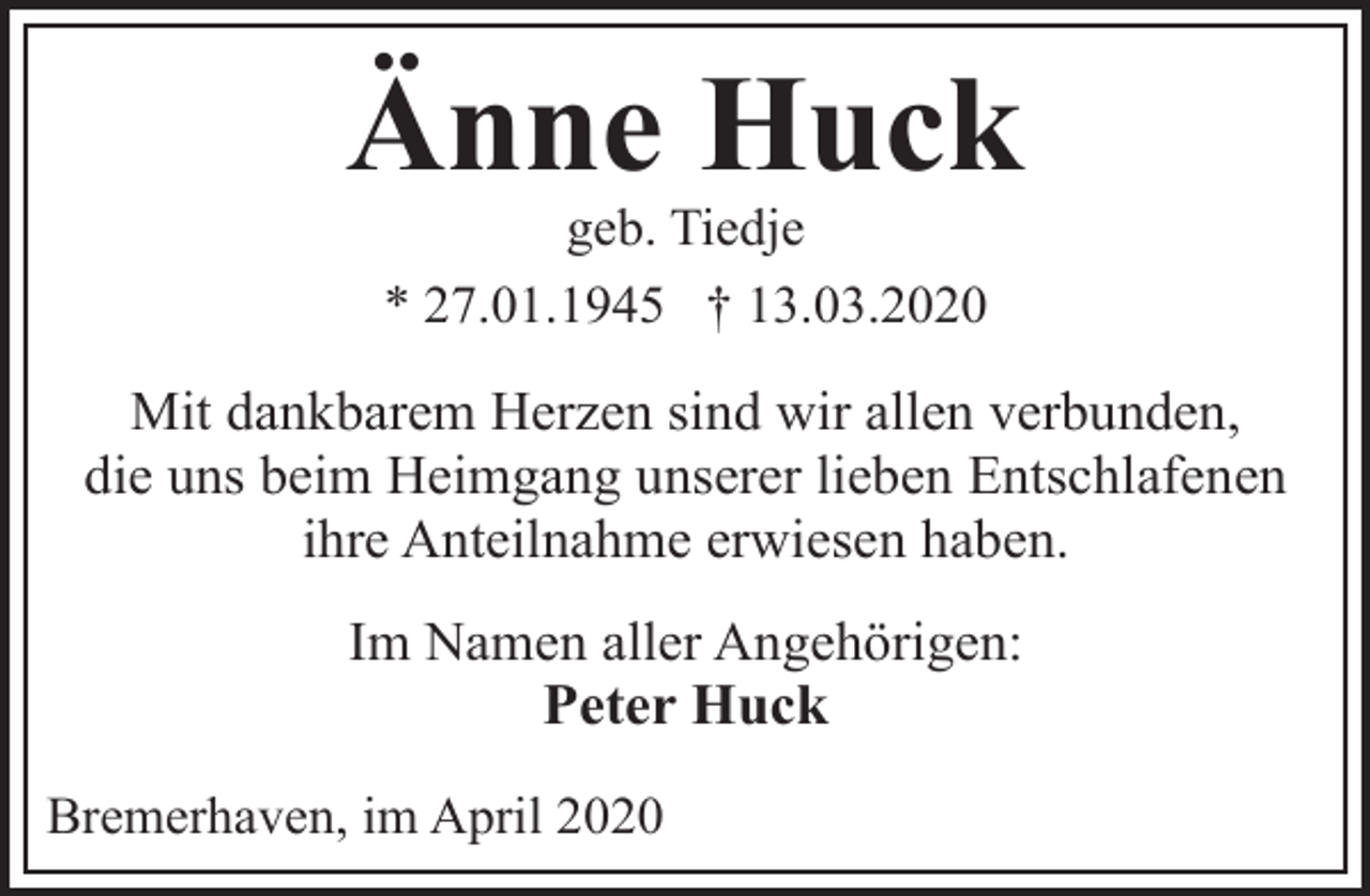 <p>Änne Huck<br />geb. Tiedje<br />* 27.01.1945 † 13.03.2020</p><p>Mit dankbarem Herzen sind wir allen verbunden,<br />die uns beim Heimgang unserer lieben Entschlafenen<br />ihre Anteilnahme erwiesen haben.<br />Im Namen aller Angehörigen:<br />Peter Huck<br />Bremerhaven, im April 2020</p>