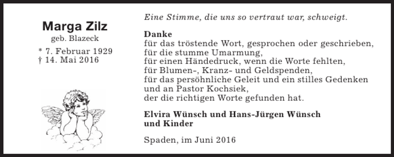 <p>Marga Zilz<br />geb. Blazeck</p><p>* 7. Februar 1929<br />† 14. Mai 2016</p><p>Eine Stimme, die uns so vertraut war, schweigt.<br />Danke<br />für das tröstende Wort, gesprochen oder geschrieben,<br />für die stumme Umarmung,<br />für einen Händedruck, wenn die Worte fehlten,<br />für Blumen-, Kranz- und Geldspenden,<br />für das persöhnliche Geleit und ein stilles Gedenken<br />und an Pastor Kochsiek,<br />der die richtigen Worte gefunden hat.<br />Elvira Wünsch und Hans-Jürgen Wünsch<br />und Kinder<br />Spaden, im Juni 2016</p>