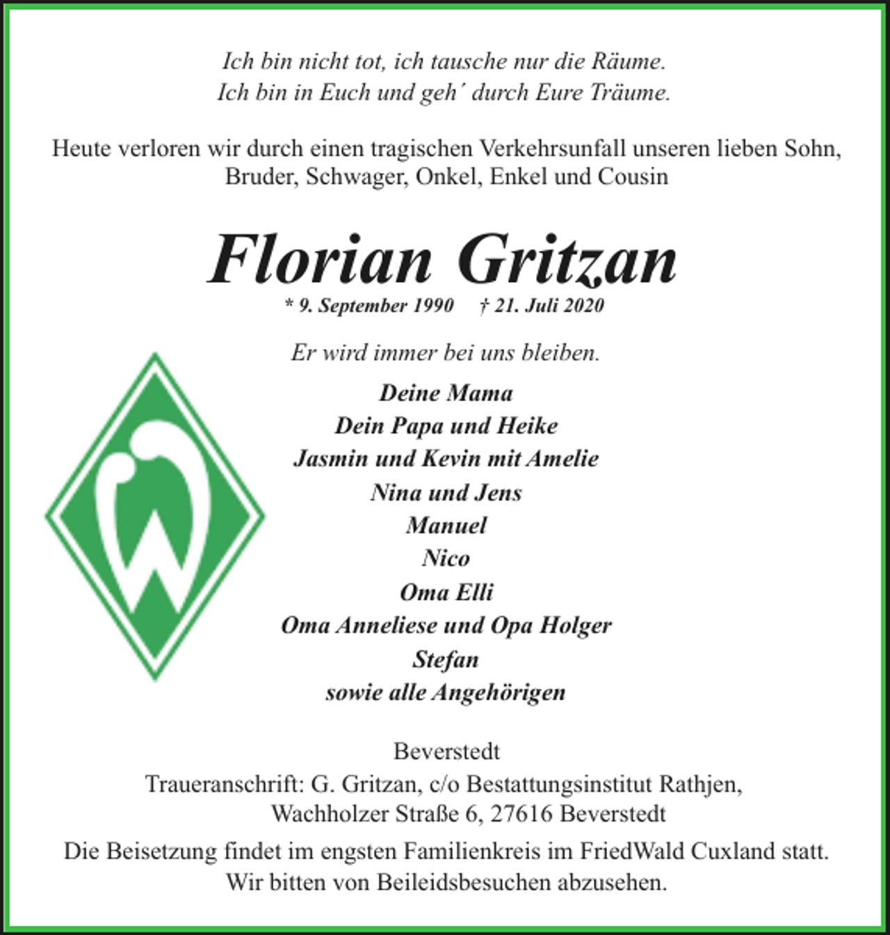 <p>Ich bin nicht tot, ich tausche nur die Räume.<br />Ich bin in Euch und geh´ durch Eure Träume.<br />Heute verloren wir durch einen tragischen Verkehrsunfall unseren lieben Sohn,<br />Bruder, Schwager, Onkel, Enkel und Cousin</p><p>Florian Gritzan<br />* 9. September 1990</p><p>† 21. Juli 2020</p><p>Er wird immer bei uns bleiben.<br />Deine Mama<br />Dein Papa und Heike<br />Jasmin und Kevin mit Amelie<br />Nina und Jens<br />Manuel<br />Nico<br />Oma Elli<br />Oma Anneliese und Opa Holger<br />Stefan<br />sowie alle Angehörigen<br />Beverstedt<br />Traueranschrift: G. Gritzan, c/o Bestattungsinstitut Rathjen,<br />Wachholzer Straße 6, 27616 Beverstedt<br />Die Beisetzung findet im engsten Familienkreis im FriedWald Cuxland statt.<br />Wir bitten von Beileidsbesuchen abzusehen.</p>