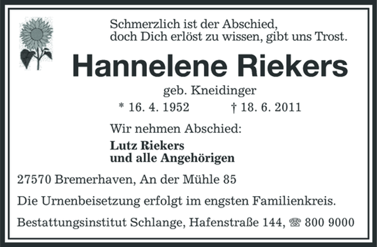 <p>Schmerzlich ist der Abschied, doch Dich erlöst zu wissen, gibt uns Trost.</p>
<p>Hannelene Riekers<br />geb. Kneidinger * 16. 4. 1952 † 18. 6. 2011 Wir nehmen Abschied: Lutz Riekers und alle Angehörigen 27570 Bremerhaven, An der Mühle 85 Die Urnenbeisetzung erfolgt im engsten Familienkreis.<br />Bestattungsinstitut Schlange, Hafenstraße 144, 800 9000</p>