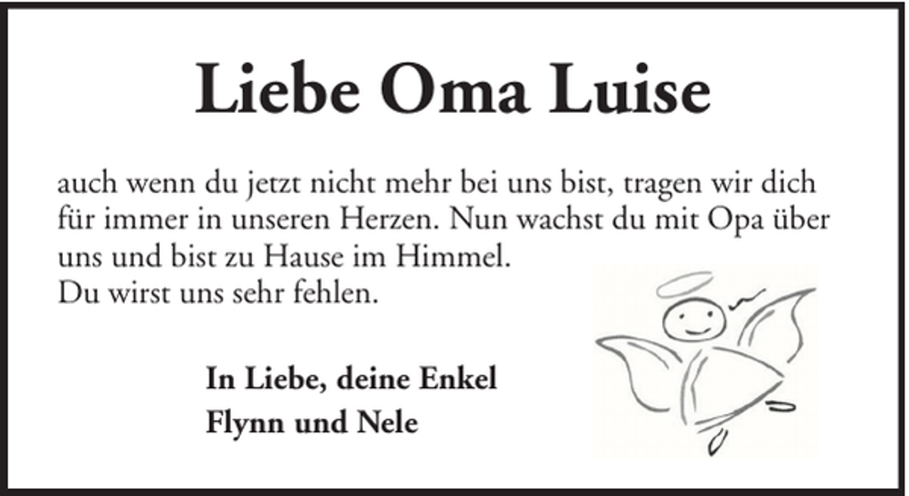 <p>Liebe Oma Luise<br />auch wenn du jetzt nicht mehr bei uns bist, tragen wir dich<br />für immer in unseren Herzen. Nun wachst du mit Opa über<br />uns und bist zu Hause im Himmel.<br />Du wirst uns sehr fehlen.<br />In Liebe, deine Enkel<br />Flynn und Nele</p>