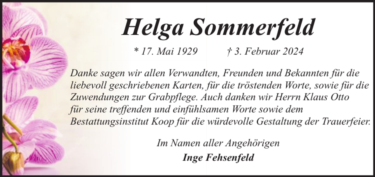 <p>Helga Sommerfeld<br />* 17. Mai 1929</p><p>† 3. Februar 2024</p><p>Danke sagen wir allen Verwandten, Freunden und Bekannten für die<br />liebevoll geschriebenen Karten, für die tröstenden Worte, sowie für die<br />Zuwendungen zur Grabpflege. Auch danken wir Herrn Klaus Otto<br />für seine treffenden und einfühlsamen Worte sowie dem<br />Bestattungsinstitut Koop für die würdevolle Gestaltung der Trauerfeier.<br />Im Namen aller Angehörigen<br />Inge Fehsenfeld</p>
