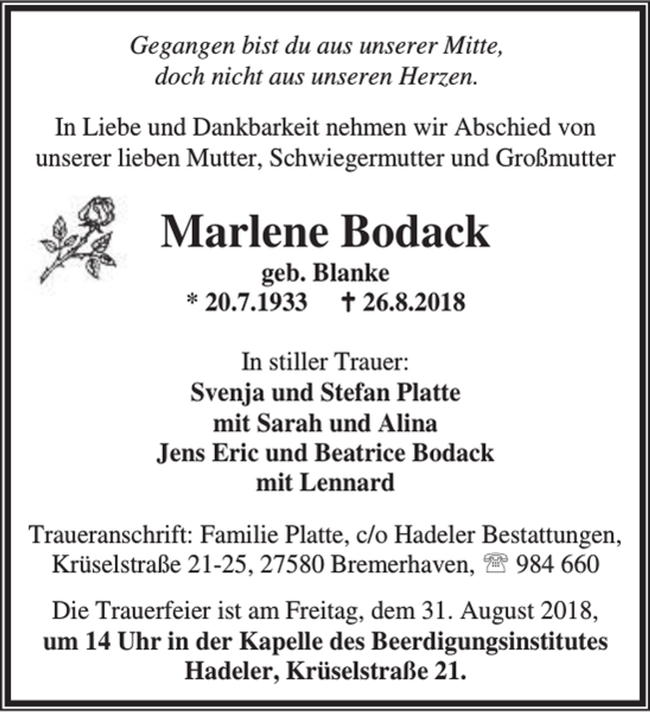 <p>Gegangen bist du aus unserer Mitte,<br />doch nicht aus unseren Herzen.<br />In Liebe und Dankbarkeit nehmen wir Abschied von<br />unserer lieben Mutter, Schwiegermutter und Großmutter</p><p>Marlene Bodack<br />geb. Blanke<br />* 20.7.1933 B 26.8.2018</p><p>In stiller Trauer:<br />Svenja und Stefan Platte<br />mit Sarah und Alina<br />Jens Eric und Beatrice Bodack<br />mit Lennard<br />Traueranschrift: Familie Platte, c/o Hadeler Bestattungen,<br />Krüselstraße 21-25, 27580 Bremerhaven, ℡ 984 660<br />Die Trauerfeier ist am Freitag, dem 31. August 2018,<br />um 14 Uhr in der Kapelle des Beerdigungsinstitutes<br />Hadeler, Krüselstraße 21.</p>