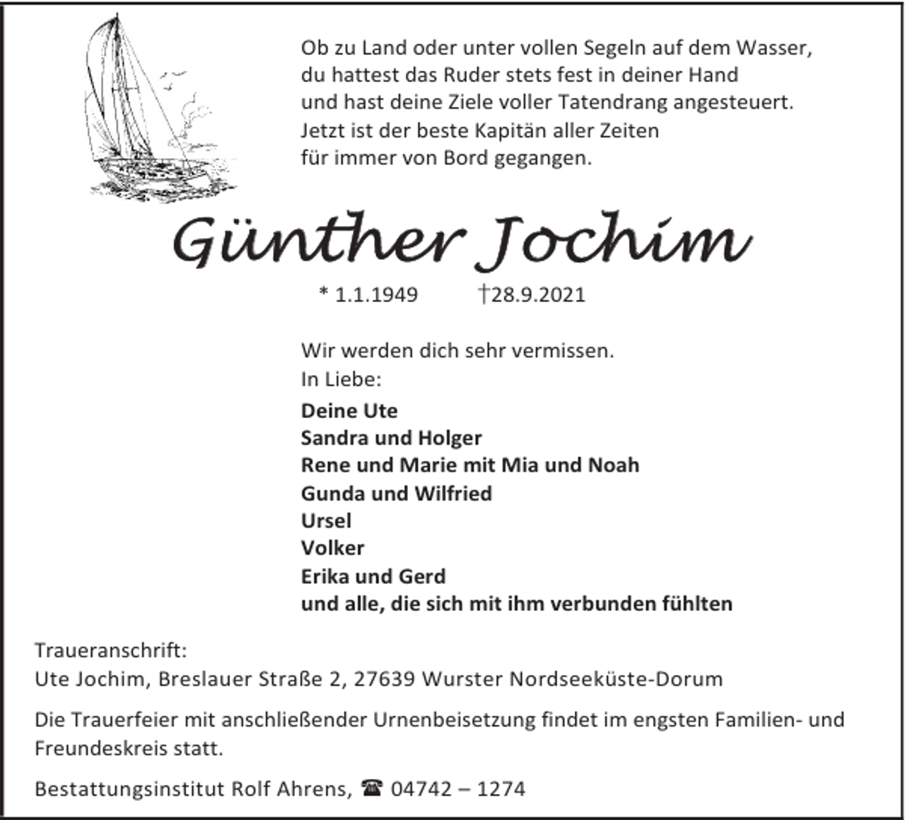 <p>Ob zu Land oder unter vollen Segeln auf dem Wasser,<br />du hattest das Ruder stets fest in deiner Hand<br />und hast deine Ziele voller Tatendrang angesteuert.<br />Jetzt ist der beste Kapitän aller Zeiten<br />für immer von Bord gegangen.</p><p>Günther Jochim<br />* 1.1.1949</p><p>†28.9.2021</p><p>Wir werden dich sehr vermissen.<br />In Liebe:<br />Deine Ute<br />Sandra und Holger<br />Rene und Marie mit Mia und Noah<br />Gunda und Wilfried<br />Ursel<br />Volker<br />Erika und Gerd<br />und alle, die sich mit ihm verbunden fühlten<br />Traueranschrift:<br />Ute Jochim, Breslauer Straße 2, 27639 Wurster Nordseeküste-Dorum<br />Die Trauerfeier mit anschließender Urnenbeisetzung findet im engsten Familien- und<br />Freundeskreis statt.<br />Bestattungsinstitut Rolf Ahrens, 04742 – 1274</p>