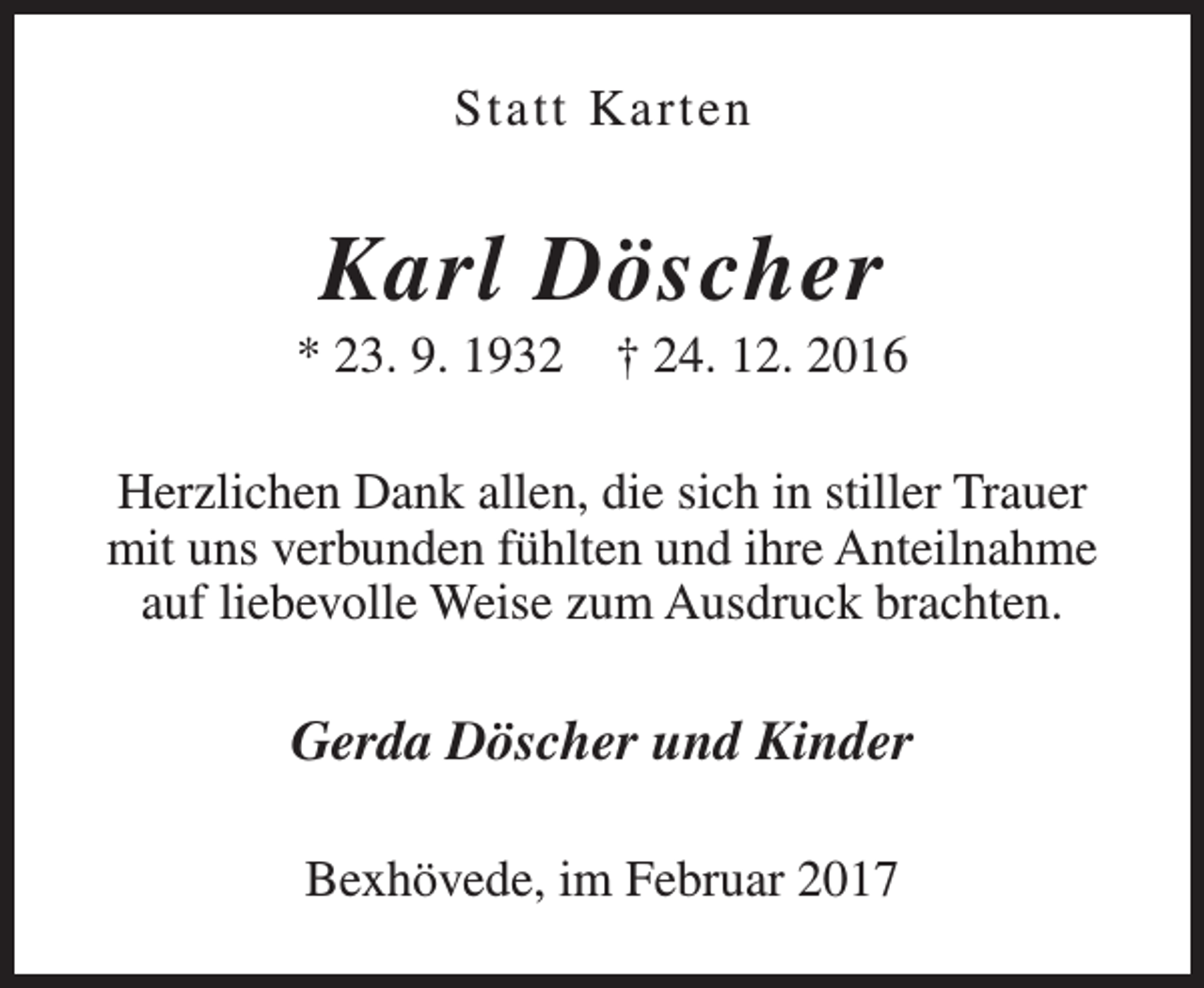 <p>Statt Karten</p><p>Karl Döscher</p><p>* 23. 9. 1932</p><p>† 24. 12. 2016</p><p>Herzlichen Dank allen, die sich in stiller Trauer<br />mit uns verbunden fühlten und ihre Anteilnahme<br />auf liebevolle Weise zum Ausdruck brachten.</p><p>Gerda Döscher und Kinder<br />Bexhövede, im Februar 2017</p>