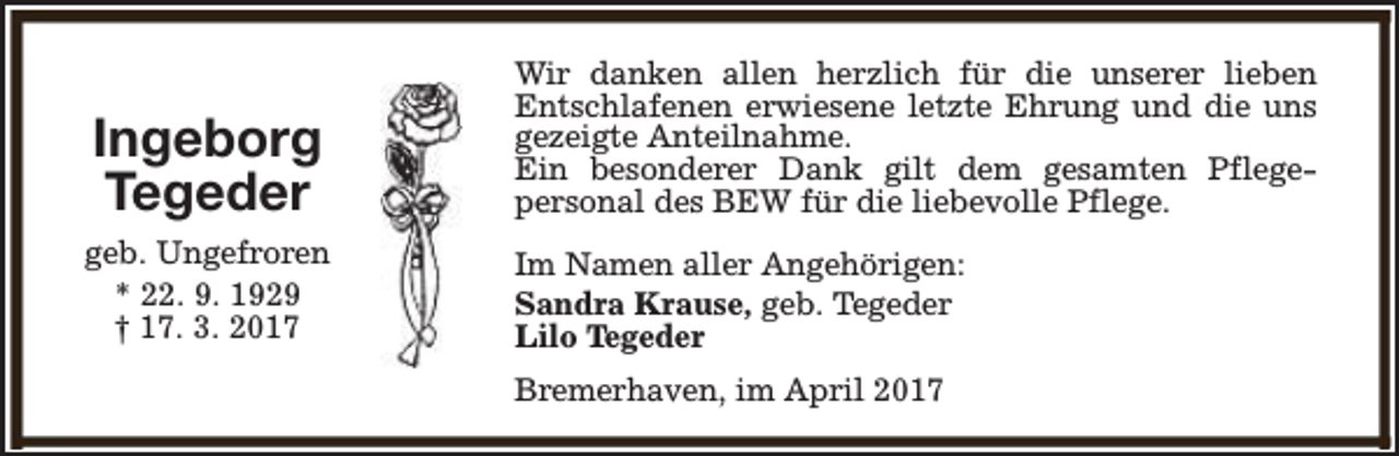 <p>Ingeborg<br />Tegeder</p><p>Wir danken allen herzlich für die unserer lieben<br />Entschlafenen erwiesene letzte Ehrung und die uns<br />gezeigte Anteilnahme.<br />Ein besonderer Dank gilt dem gesamten Pflegepersonal des BEW für die liebevolle Pflege.</p><p>geb. Ungefroren<br />* 22. 9. 1929<br />† 17. 3. 2017</p><p>Im Namen aller Angehörigen:<br />Sandra Krause, geb. Tegeder<br />Lilo Tegeder<br />Bremerhaven, im April 2017</p>
