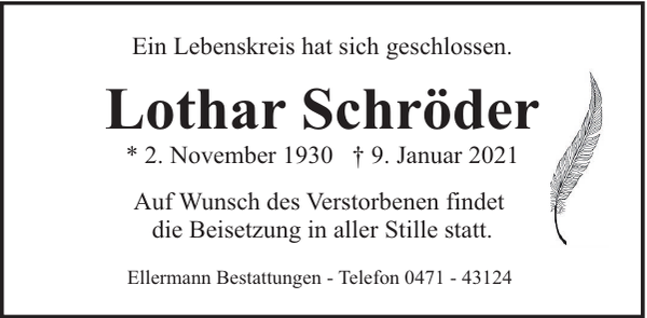 <p>Ein Lebenskreis hat sich geschlossen.</p><p>Lothar Schröder<br />* 2. November 1930 † 9. Januar 2021<br />Auf Wunsch des Verstorbenen findet<br />die Beisetzung in aller Stille statt.<br />Ellermann Bestattungen - Telefon 0471 - 43124</p>