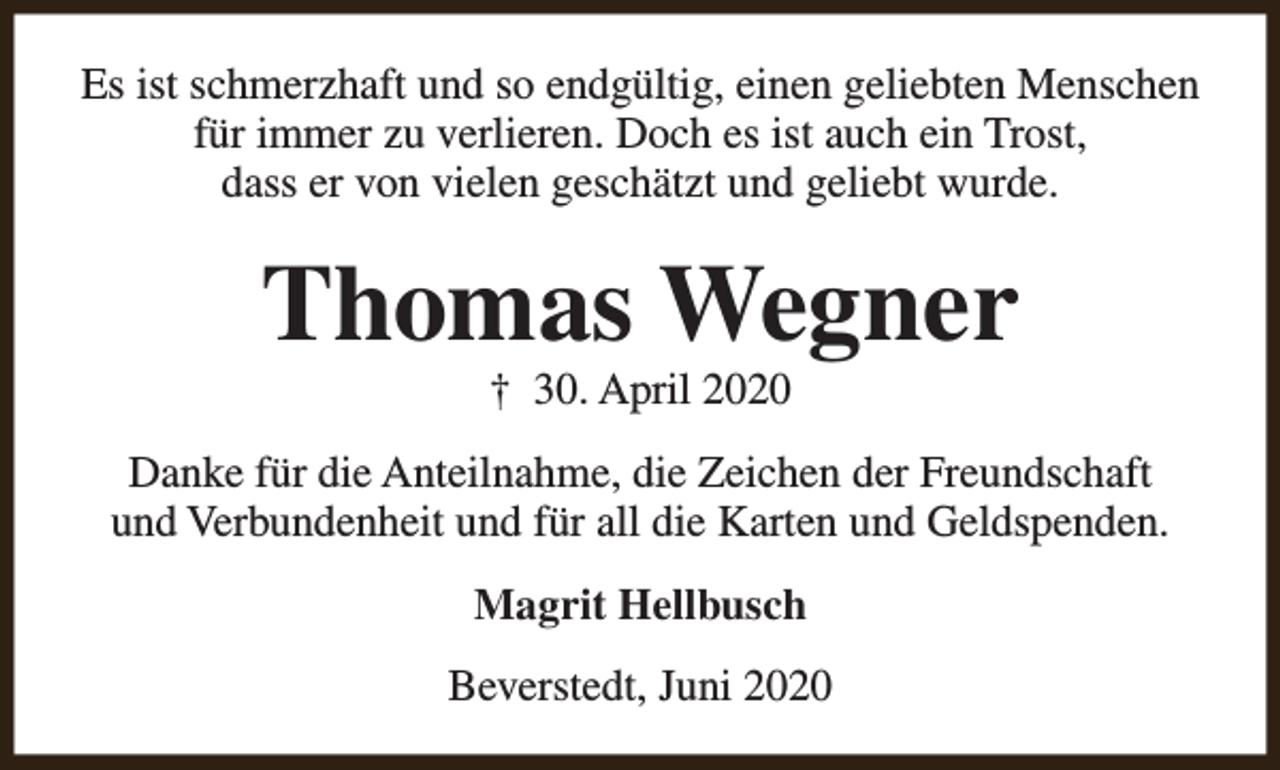 <p>Es ist schmerzhaft und so endgültig, einen geliebten Menschen<br />für immer zu verlieren. Doch es ist auch ein Trost,<br />dass er von vielen geschätzt und geliebt wurde.</p><p>Thomas Wegner<br />† 30. April 2020</p><p>Danke für die Anteilnahme, die Zeichen der Freundschaft<br />und Verbundenheit und für all die Karten und Geldspenden.<br />Magrit Hellbusch<br />Beverstedt, Juni 2020</p>
