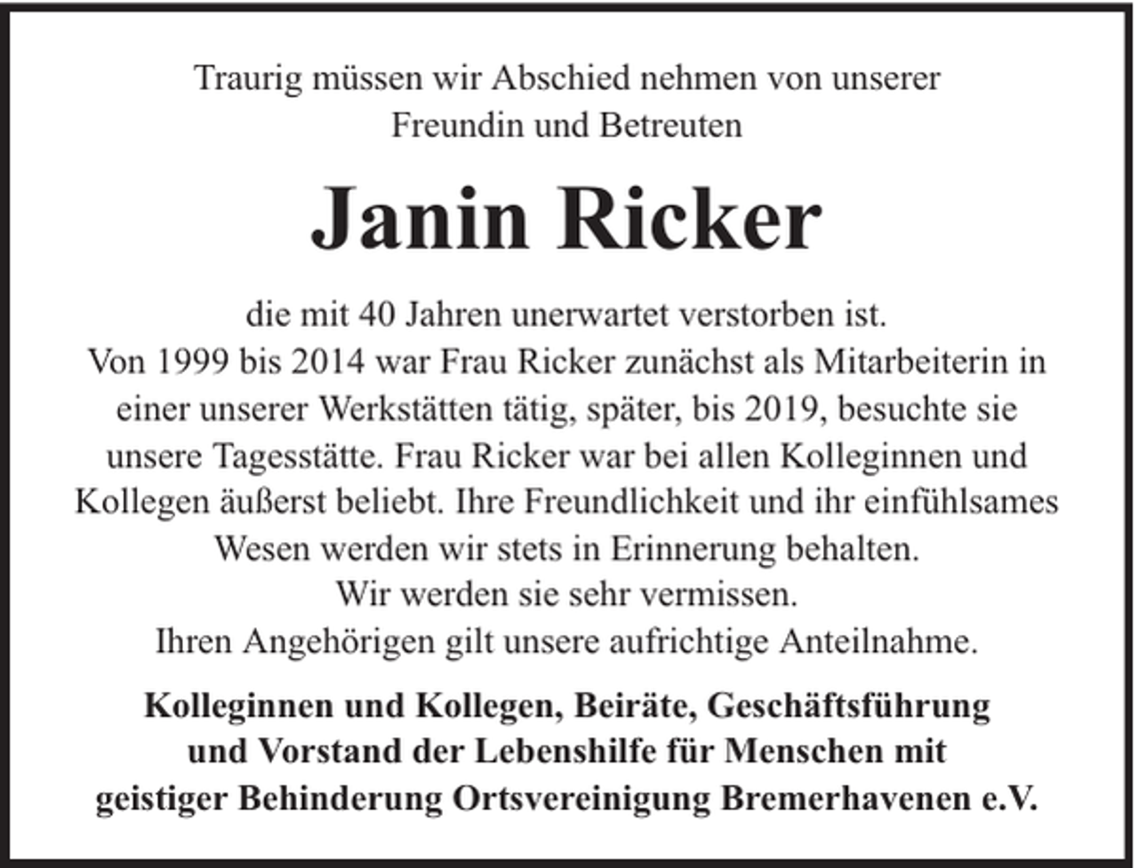 <p>Traurig müssen wir Abschied nehmen von unserer<br />Freundin und Betreuten</p><p>Janin Ricker<br />die mit 40 Jahren unerwartet verstorben ist.<br />Von 1999 bis 2014 war Frau Ricker zunächst als Mitarbeiterin in<br />einer unserer Werkstätten tätig, später, bis 2019, besuchte sie<br />unsere Tagesstätte. Frau Ricker war bei allen Kolleginnen und<br />Kollegen äußerst beliebt. Ihre Freundlichkeit und ihr einfühlsames<br />Wesen werden wir stets in Erinnerung behalten.<br />Wir werden sie sehr vermissen.<br />Ihren Angehörigen gilt unsere aufrichtige Anteilnahme.<br />Kolleginnen und Kollegen, Beiräte, Geschäftsführung<br />und Vorstand der Lebenshilfe für Menschen mit<br />geistiger Behinderung Ortsvereinigung Bremerhavenen e.V.</p>