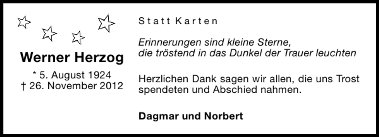 <p>Statt Karten</p><p>Werner Herzog<br />* 5. August 1924<br />† 26. November 2012</p><p>Erinnerungen sind kleine Sterne,<br />die tröstend in das Dunkel der Trauer leuchten<br />Herzlichen Dank sagen wir allen, die uns Trost<br />spendeten und Abschied nahmen.<br />Dagmar und Norbert</p>