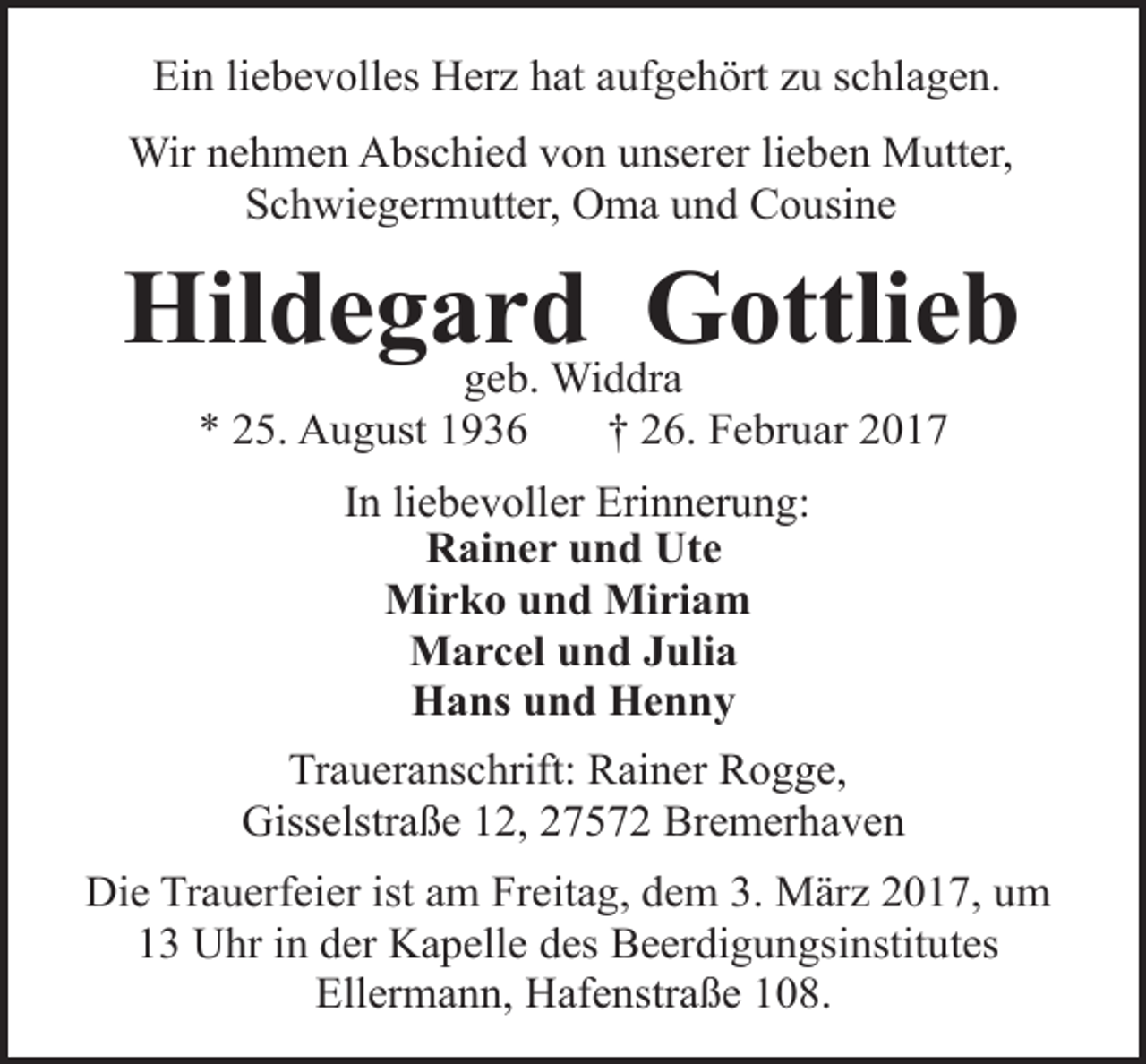<p>Ein liebevolles Herz hat aufgehört zu schlagen.<br />Wir nehmen Abschied von unserer lieben Mutter,<br />Schwiegermutter, Oma und Cousine</p><p>Hildegard<br />Gottlieb<br />geb. Widdra<br />* 25. August 1936</p><p>† 26. Februar 2017</p><p>In liebevoller Erinnerung:<br />Rainer und Ute<br />Mirko und Miriam<br />Marcel und Julia<br />Hans und Henny<br />Traueranschrift: Rainer Rogge,<br />Gisselstraße 12, 27572 Bremerhaven<br />Die Trauerfeier ist am Freitag, dem 3. März 2017, um<br />13 Uhr in der Kapelle des Beerdigungsinstitutes<br />Ellermann, Hafenstraße 108.</p>