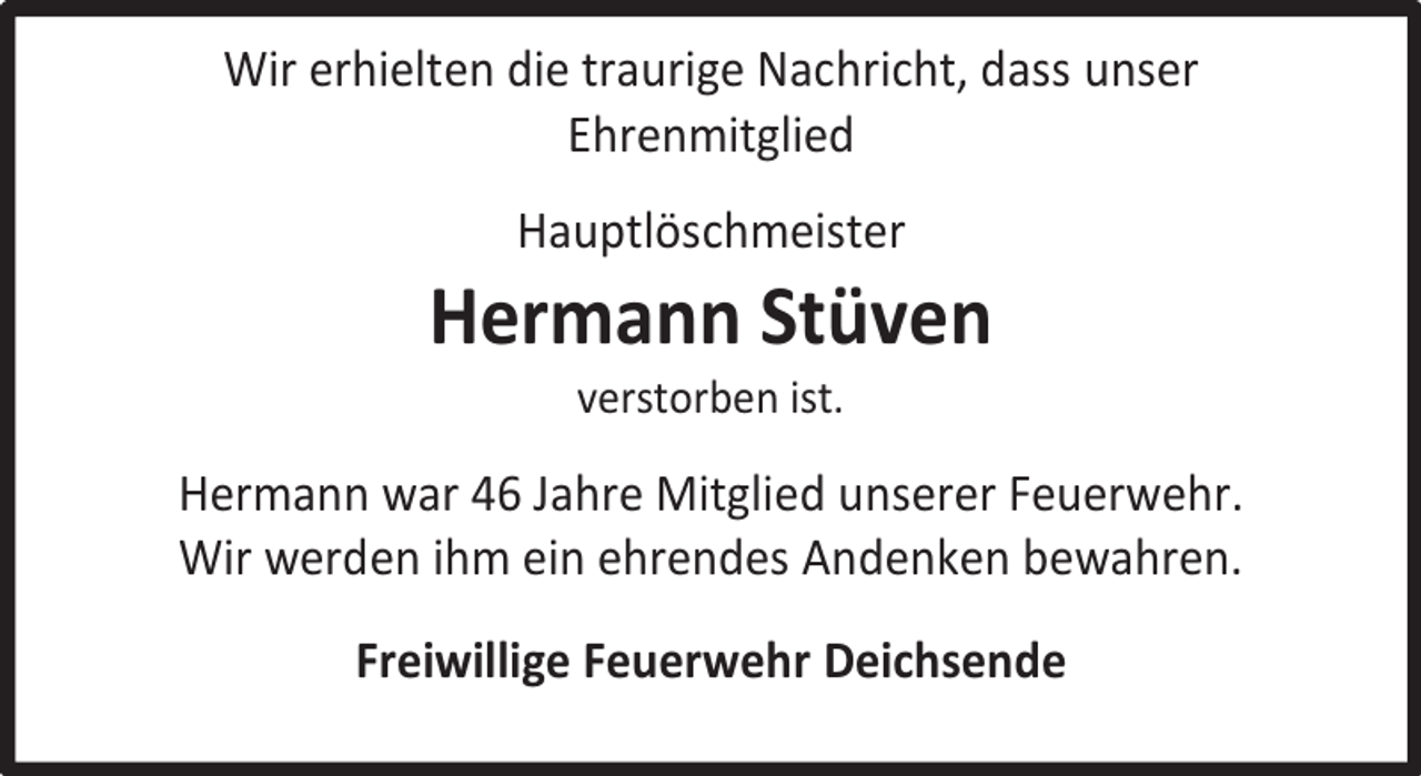 <p>Wir erhielten die traurige Nachricht, dass unser<br />Ehrenmitglied<br />Hauptlöschmeister</p><p>Hermann Stüven<br />verstorben ist.</p><p>Hermann war 46 Jahre Mitglied unserer Feuerwehr.<br />Wir werden ihm ein ehrendes Andenken bewahren.<br />Freiwillige Feuerwehr Deichsende</p>