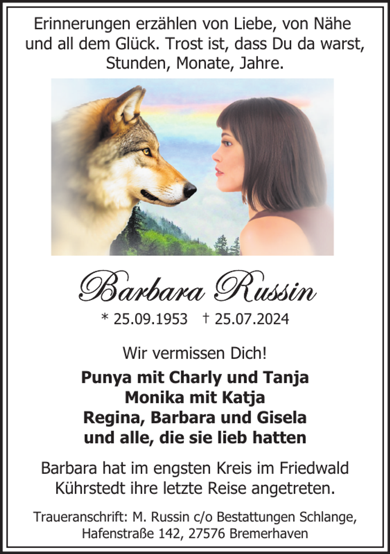 <p>Erinnerungen erzählen von Liebe, von Nähe<br />und all dem Glück. Trost ist, dass Du da warst,<br />Stunden, Monate, Jahre.</p>
<p>* 25.09.1953 † 25.07.2024</p>
<p>Wir vermissen Dich!<br />Punya mit Charly und Tanja<br />Monika mit Katja<br />Regina, Barbara und Gisela<br />und alle, die sie lieb hatten<br />Barbara hat im engsten Kreis im Friedwald<br />Kührstedt ihre letzte Reise angetreten.<br />Traueranschrift: M. Russin c/o Bestattungen Schlange,<br />Hafenstraße 142, 27576 Bremerhaven</p>
