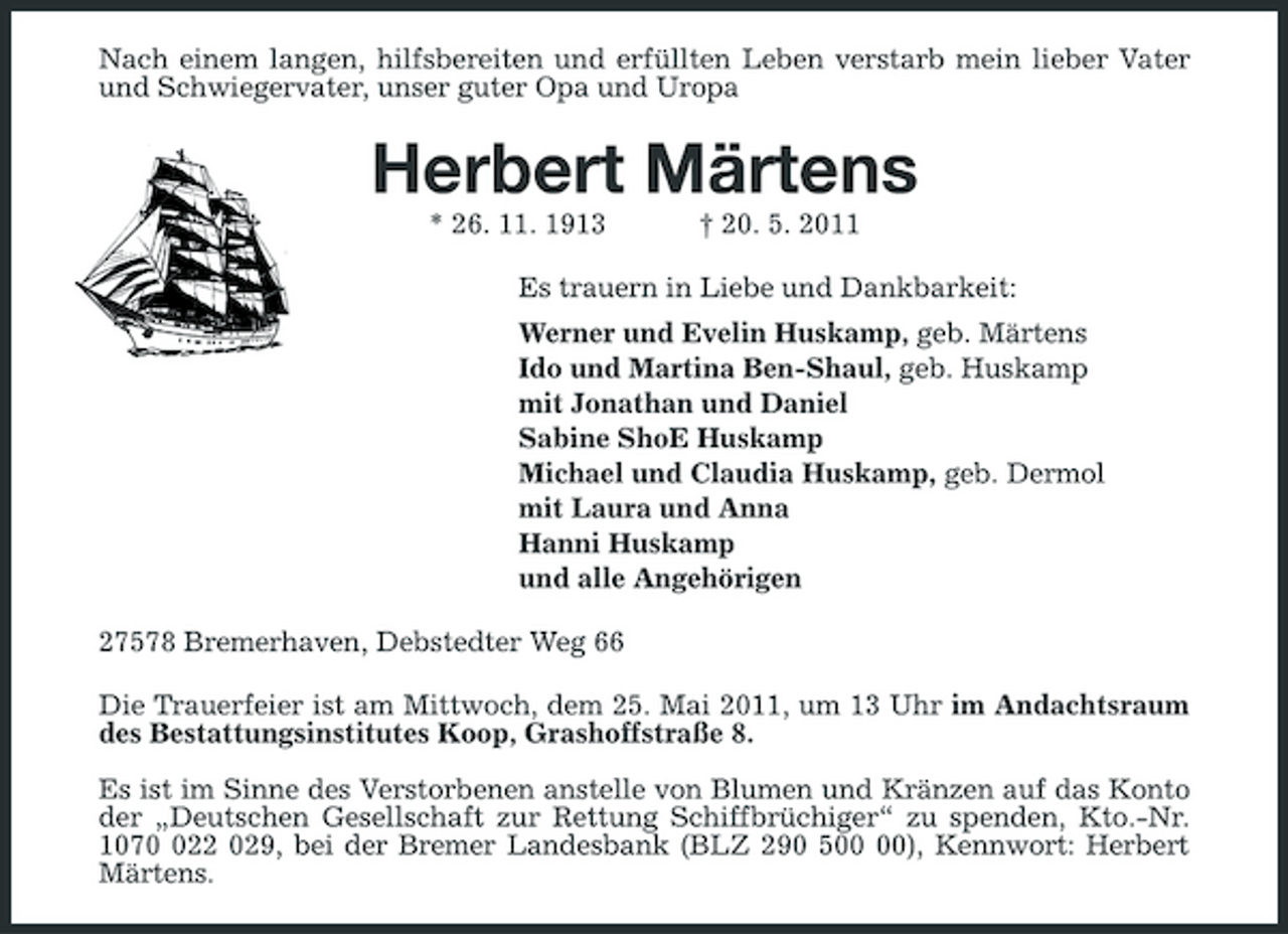 <p>Nach einem langen, hilfsbereiten und erfüllten Leben verstarb mein lieber Vater und Schwiegervater, unser guter Opa und Uropa</p><p>Herbert Märtens<br />* 26. 11. 1913 † 20. 5. 2011 Es trauern in Liebe und Dankbarkeit: Werner und Evelin Huskamp, geb. Märtens Ido und Martina Ben-Shaul, geb. Huskamp mit Jonathan und Daniel Sabine ShoE Huskamp Michael und Claudia Huskamp, geb. Dermol mit Laura und Anna Hanni Huskamp und alle Angehörigen 27578 Bremerhaven, Debstedter Weg 66 Die Trauerfeier ist am Mittwoch, dem 25. Mai 2011, um 13 Uhr im Andachtsraum des Bestattungsinstitutes Koop, Grashoffstraße 8. Es ist im Sinne des Verstorbenen anstelle von Blumen und Kränzen auf das Konto der „Deutschen Gesellschaft zur Rettung Schiffbrüchiger“ zu spenden, Kto.-Nr. 10722 029, bei der Bremer Landesbank (BLZ 290 5), Kennwort: Herbert Märtens.</p>