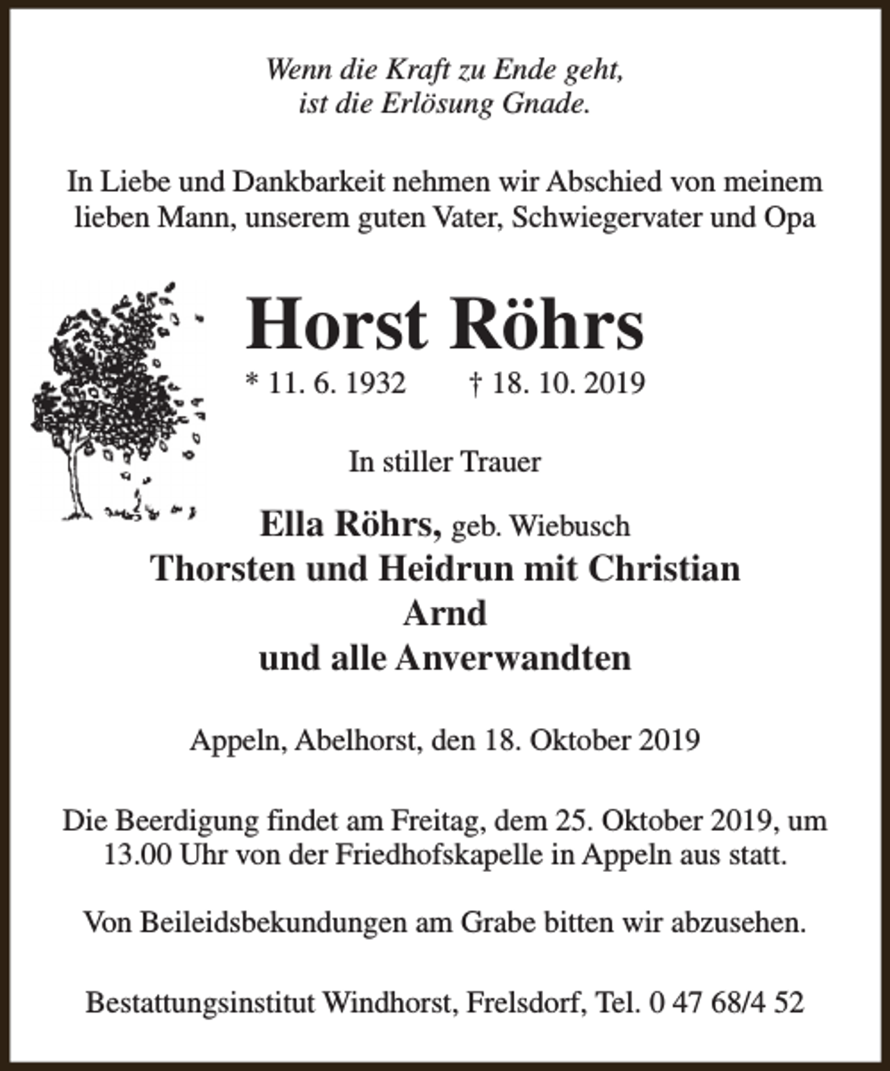 <p>Wenn die Kraft zu Ende geht,<br />ist die Erlösung Gnade.<br />In Liebe und Dankbarkeit nehmen wir Abschied von meinem<br />lieben Mann, unserem guten Vater, Schwiegervater und Opa</p><p>Horst Röhrs</p><p>* 11. 6. 1932</p><p>† 18. 10. 2019</p><p>In stiller Trauer</p><p>Ella Röhrs, geb. Wiebusch<br />Thorsten und Heidrun mit Christian<br />Arnd<br />und alle Anverwandten<br />Appeln, Abelhorst, den 18. Oktober 2019<br />Die Beerdigung findet am Freitag, dem 25. Oktober 2019, um<br />13.00 Uhr von der Friedhofskapelle in Appeln aus statt.<br />Von Beileidsbekundungen am Grabe bitten wir abzusehen.<br />Bestattungsinstitut Windhorst, Frelsdorf, Tel. 0 47 68/4 52</p>