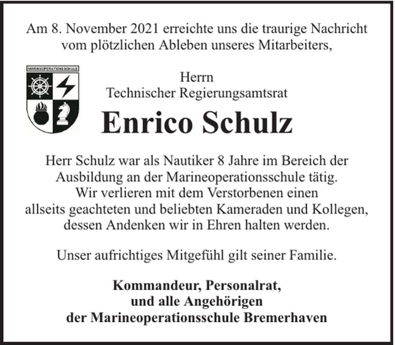 <p>Am 8. November 2021 erreichte uns die traurige Nachricht<br />vom plötzlichen Ableben unseres Mitarbeiters,<br />Herrn<br />Technischer Regierungsamtsrat</p><p>Enrico Schulz<br />Herr Schulz war als Nautiker 8 Jahre im Bereich der<br />Ausbildung an der Marineoperationsschule tätig.<br />Wir verlieren mit dem Verstorbenen einen<br />allseits geachteten und beliebten Kameraden und Kollegen,<br />dessen Andenken wir in Ehren halten werden.<br />Unser aufrichtiges Mitgefühl gilt seiner Familie.<br />Kommandeur, Personalrat,<br />und alle Angehörigen<br />der Marineoperationsschule Bremerhaven</p>