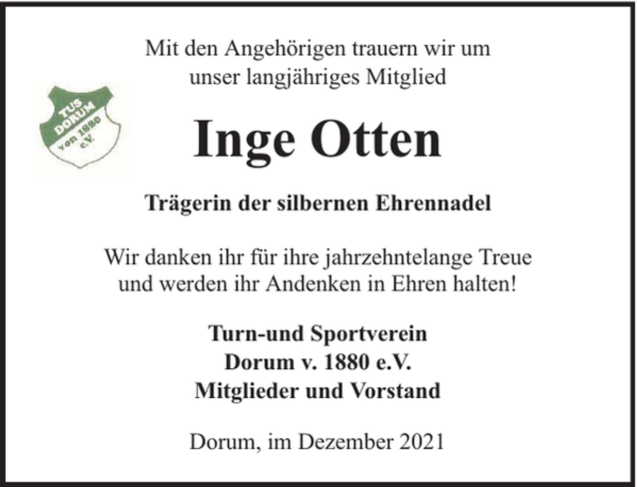 <p>Mit den Angehörigen trauern wir um<br />unser langjähriges Mitglied</p><p>Inge Otten<br />Trägerin der silbernen Ehrennadel<br />Wir danken ihr für ihre jahrzehntelange Treue<br />und werden ihr Andenken in Ehren halten!<br />Turn-und Sportverein<br />Dorum v. 1880 e.V.<br />Mitglieder und Vorstand<br />Dorum, im Dezember 2021</p>