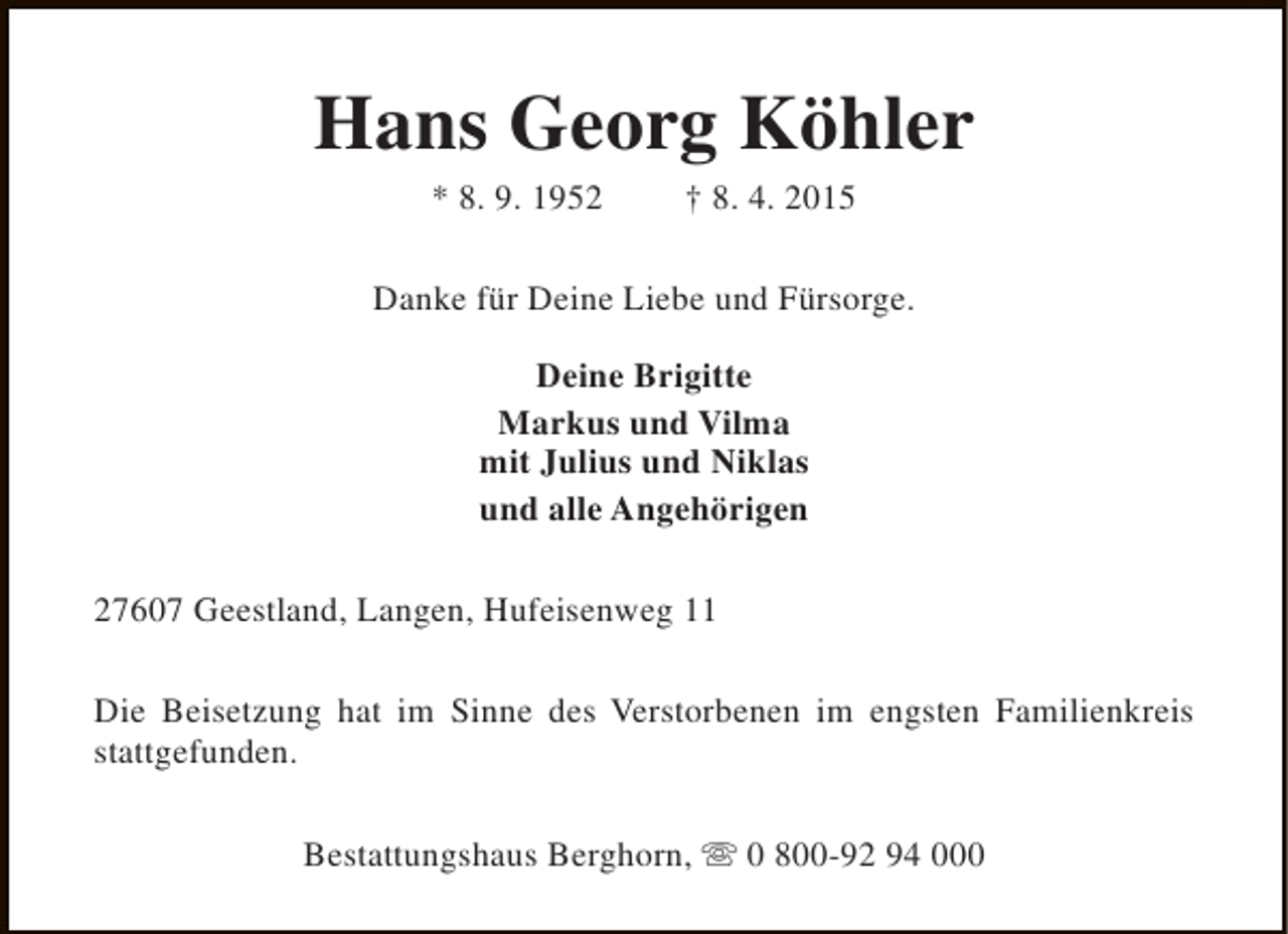<p>Hans Georg Köhler<br />* 8. 9. 1952</p><p>† 8. 4. 2015</p><p>Danke für Deine Liebe und Fürsorge.<br />Deine Brigitte<br />Markus und Vilma<br />mit Julius und Niklas<br />und alle Angehörigen<br />27607 Geestland, Langen, Hufeisenweg 11<br />Die Beisetzung hat im Sinne des Verstorbenen im engsten Familienkreis<br />stattgefunden.<br />Bestattungshaus Berghorn, s 0 800-92 94 000</p>