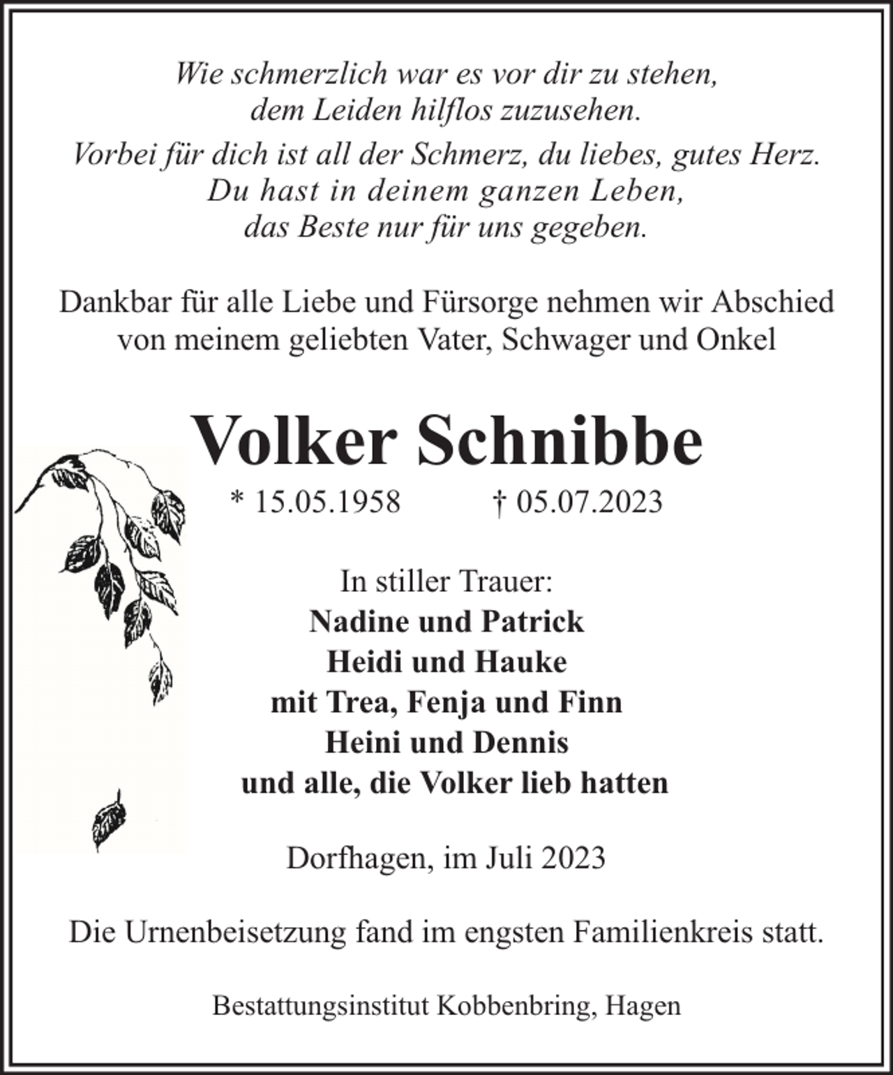 <p>Wie schmerzlich war es vor dir zu stehen,<br />dem Leiden hilflos zuzusehen.<br />Vorbei für dich ist all der Schmerz, du liebes, gutes Herz.<br />Du hast in deinem ganzen Leben,<br />das Beste nur für uns gegeben.<br />Dankbar für alle Liebe und Fürsorge nehmen wir Abschied<br />von meinem geliebten Vater, Schwager und Onkel</p><p>Volker Schnibbe<br />* 15.05.1958</p><p>† 05.07.2023</p><p>In stiller Trauer:<br />Nadine und Patrick<br />Heidi und Hauke<br />mit Trea, Fenja und Finn<br />Heini und Dennis<br />und alle, die Volker lieb hatten<br />Dorfhagen, im Juli 2023<br />Die Urnenbeisetzung fand im engsten Familienkreis statt.<br />Bestattungsinstitut Kobbenbring, Hagen</p>