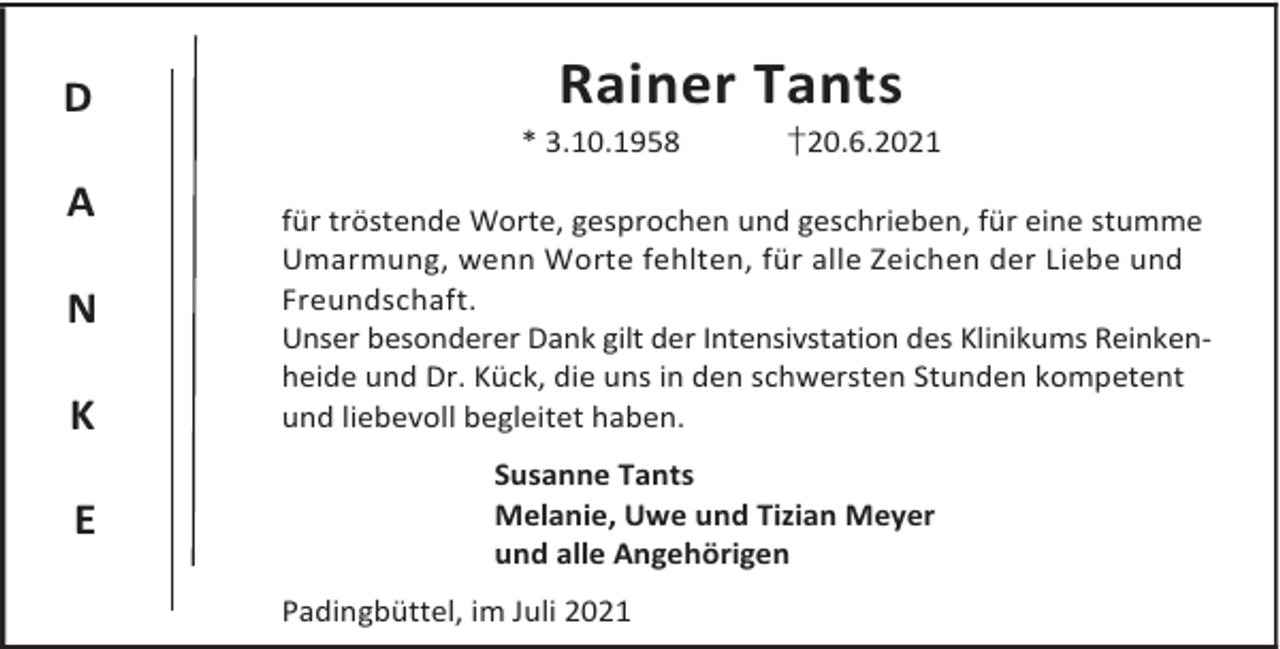 <p>D<br />A<br />N<br />K<br />E</p><p>Rainer Tants</p><p>* 3.10.1958</p><p>†20.6.2021</p><p>für tröstende Worte, gesprochen und geschrieben, für eine stumme<br />Umarmung, wenn Worte fehlten, für alle Zeichen der Liebe und<br />Freundschaft.<br />Unser besonderer Dank gilt der Intensivstation des Klinikums Reinkenheide und Dr. Kück, die uns in den schwersten Stunden kompetent<br />und liebevoll begleitet haben.<br />Susanne Tants<br />Melanie, Uwe und Tizian Meyer<br />und alle Angehörigen<br />Padingbüttel, im Juli 2021</p>