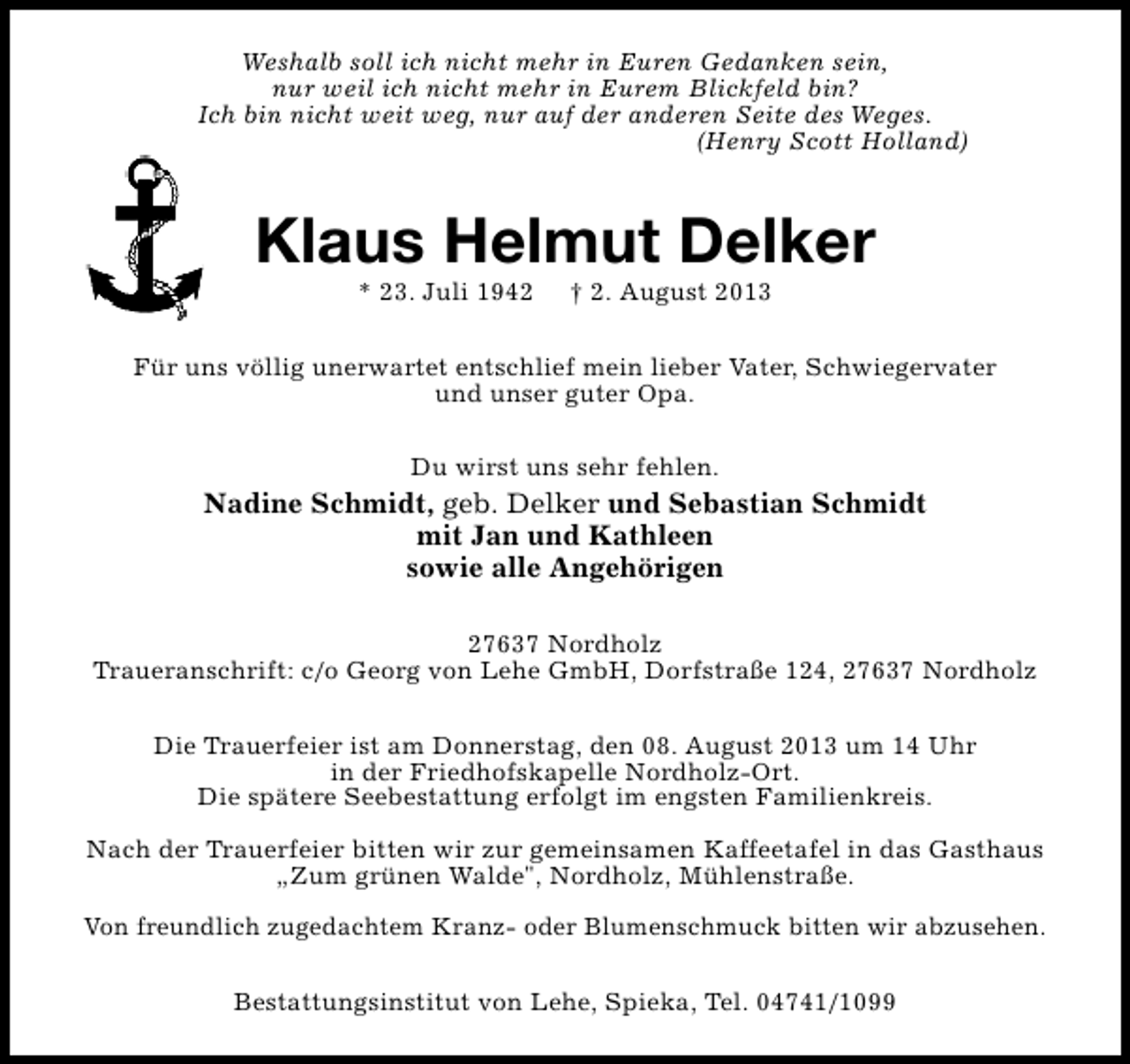 <p>Weshalb soll ich nicht mehr in Euren Gedanken sein,<br />nur weil ich nicht mehr in Eurem Blickfeld bin?<br />Ich bin nicht weit weg, nur auf der anderen Seite des Weges.<br />(Henry Scott Holland)</p><p>Klaus Helmut Delker<br />* 23. Juli 1942</p><p>† 2. August 2013</p><p>Für uns völlig unerwartet entschlief mein lieber Vater, Schwiegervater<br />und unser guter Opa.<br />Du wirst uns sehr fehlen.</p><p>Nadine Schmidt, geb. Delker und Sebastian Schmidt<br />mit Jan und Kathleen<br />sowie alle Angehörigen<br />27637 Nordholz<br />Traueranschrift: c/o Georg von Lehe GmbH, Dorfstraße 124, 27637 Nordholz<br />Die Trauerfeier ist am Donnerstag, den 08. August 2013 um 14 Uhr<br />in der Friedhofskapelle Nordholz-Ort.<br />Die spätere Seebestattung erfolgt im engsten Familienkreis.<br />Nach der Trauerfeier bitten wir zur gemeinsamen Kaffeetafel in das Gasthaus<br />„Zum grünen Walde", Nordholz, Mühlenstraße.<br />Von freundlich zugedachtem Kranz- oder Blumenschmuck bitten wir abzusehen.<br />Bestattungsinstitut von Lehe, Spieka, Tel. 04741/1099</p>