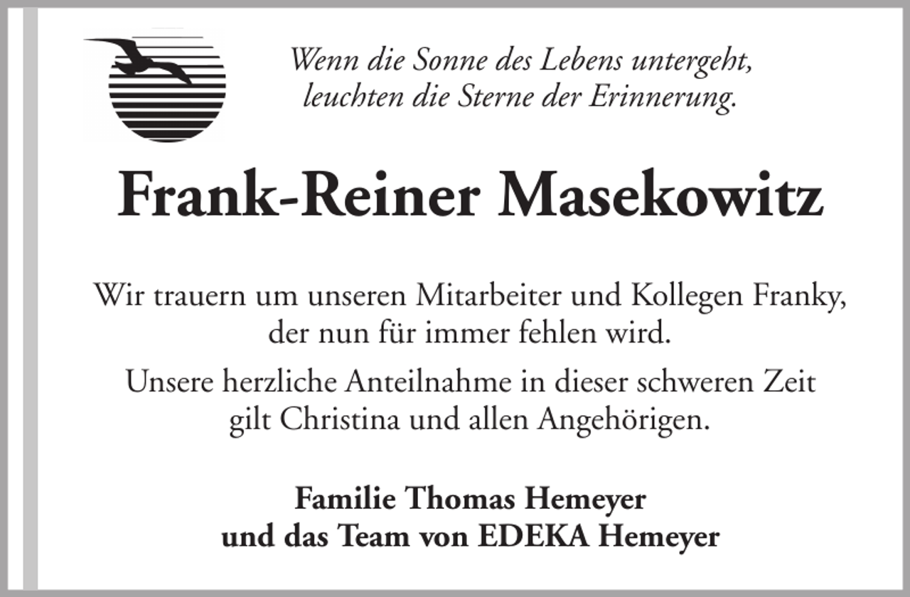 <p>Wenn die Sonne des Lebens untergeht,<br />leuchten die Sterne der Erinnerung.</p><p>Frank-Reiner Masekowitz<br />Wir trauern um unseren Mitarbeiter und Kollegen Franky,<br />der nun für immer fehlen wird.<br />Unsere herzliche Anteilnahme in dieser schweren Zeit<br />gilt Christina und allen Angehörigen.<br />Familie Thomas Hemeyer<br />und das Team von EDEKA Hemeyer</p>
