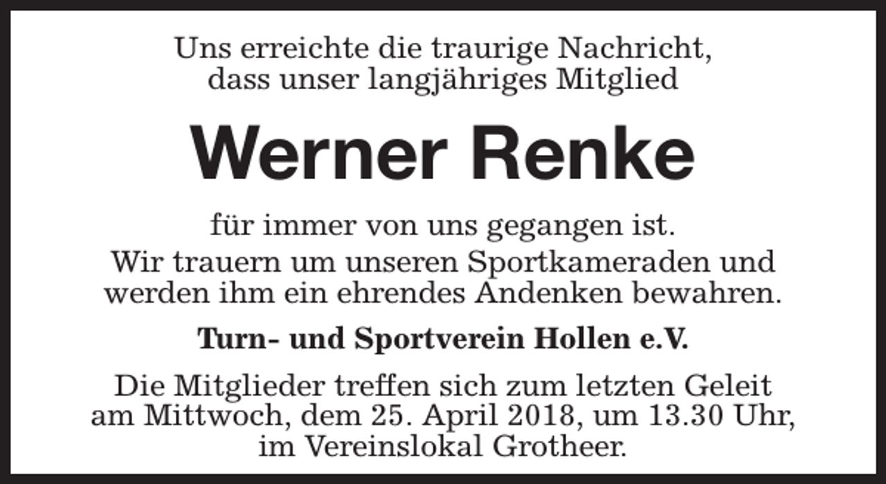 <p>Uns erreichte die traurige Nachricht,<br />dass unser langjähriges Mitglied</p><p>Werner Renke</p><p>für immer von uns gegangen ist.<br />Wir trauern um unseren Sportkameraden und<br />werden ihm ein ehrendes Andenken bewahren.<br />Turn- und Sportverein Hollen e.V.<br />Die Mitglieder treffen sich zum letzten Geleit<br />am Mittwoch, dem 25. April 2018, um 13.30 Uhr,<br />im Vereinslokal Grotheer.</p>