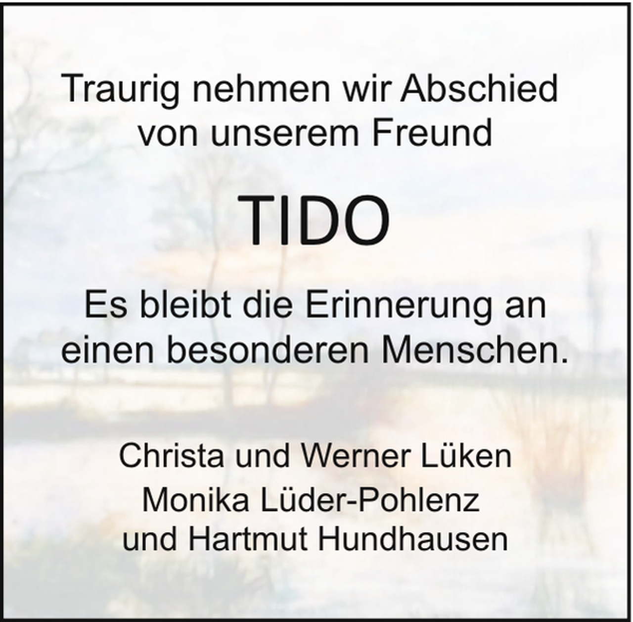 <p>Traurig nehmen wir Abschied<br />von unserem Freund</p><p>TIDO<br />Es bleibt die Erinnerung an<br />einen besonderen Menschen.<br />Christa und Werner Lüken<br />Monika Lüder-Pohlenz<br />und Hartmut Hundhausen</p>