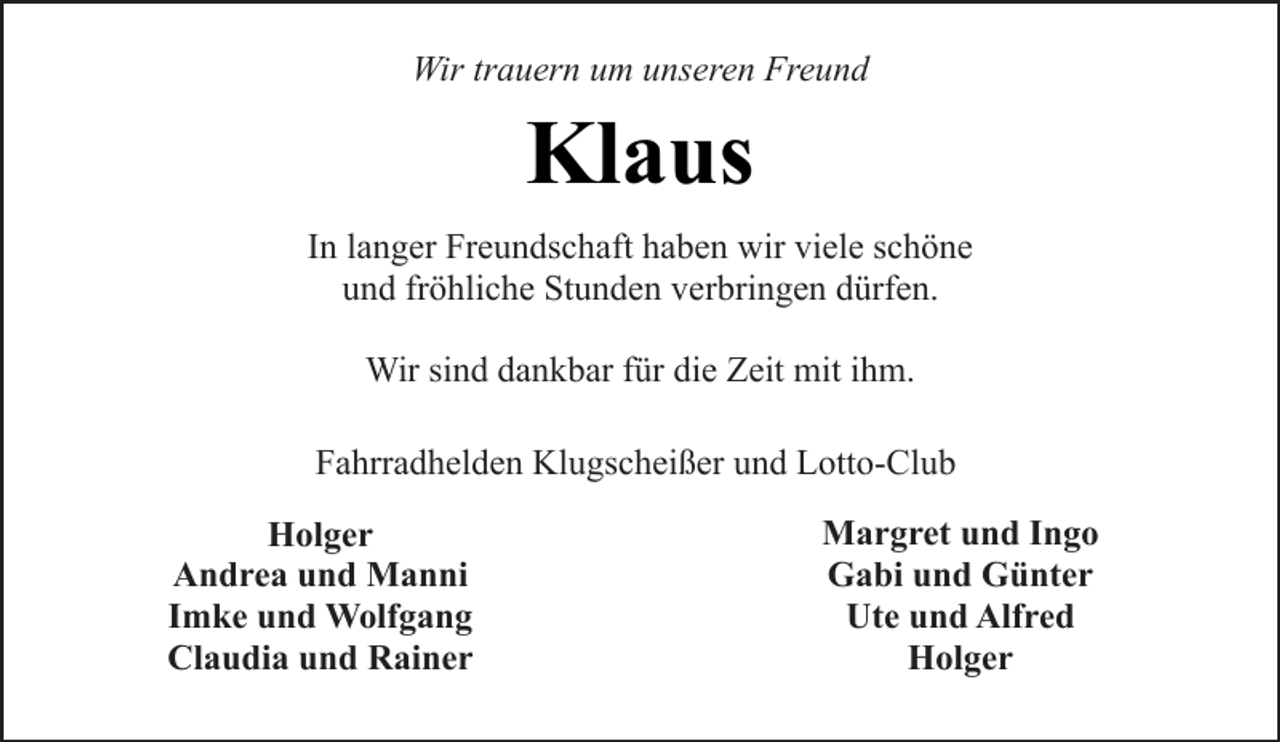 <p>Wir trauern um unseren Freund</p><p>Klaus<br />In langer Freundschaft haben wir viele schöne<br />und fröhliche Stunden verbringen dürfen.<br />Wir sind dankbar für die Zeit mit ihm.<br />Fahrradhelden Klugscheißer und Lotto-Club<br />Holger<br />Andrea und Manni<br />Imke und Wolfgang<br />Claudia und Rainer</p><p>Margret und Ingo<br />Gabi und Günter<br />Ute und Alfred<br />Holger</p>