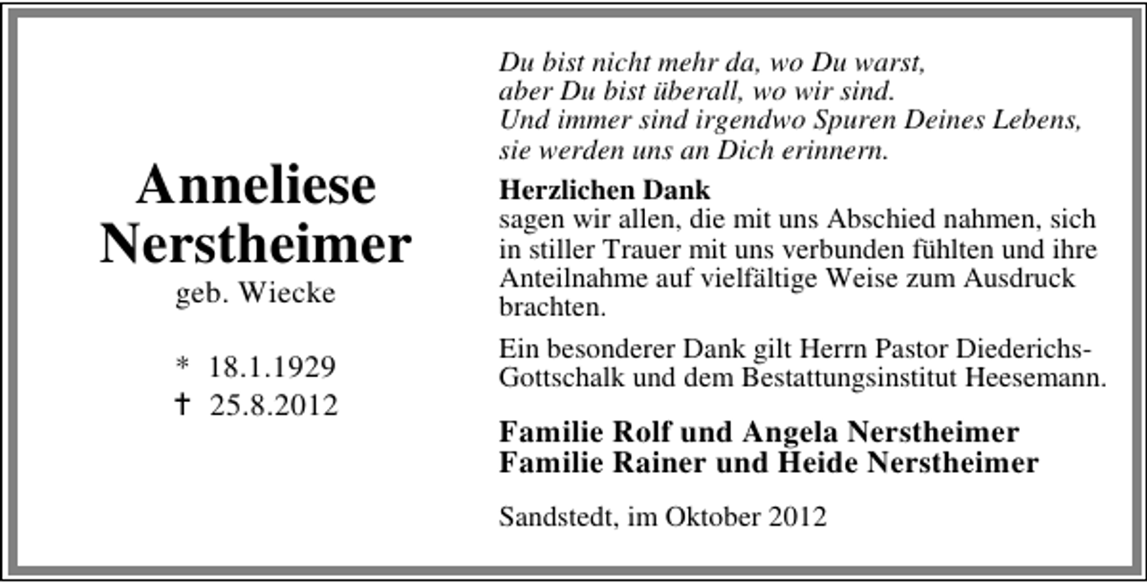 <p>Anneliese<br />Nerstheimer<br />geb. Wiecke</p><p>* 18.1.1929<br />25.8.2012</p><p>Du bist nicht mehr da, wo Du warst,<br />aber Du bist überall, wo wir sind.<br />Und immer sind irgendwo Spuren Deines Lebens,<br />sie werden uns an Dich erinnern.<br />Herzlichen Dank<br />sagen wir allen, die mit uns Abschied nahmen, sich<br />in stiller Trauer mit uns verbunden fühlten und ihre<br />Anteilnahme auf vielfältige Weise zum Ausdruck<br />brachten.<br />Ein besonderer Dank gilt Herrn Pastor DiederichsGottschalk und dem Bestattungsinstitut Heesemann.</p><p>Familie Rolf und Angela Nerstheimer<br />Familie Rainer und Heide Nerstheimer<br />Sandstedt, im Oktober 2012</p>