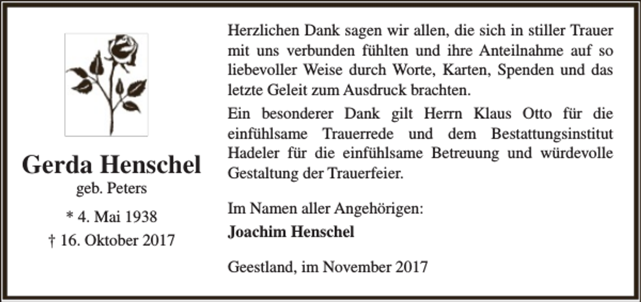 <p>Gerda Henschel<br />geb. Peters</p><p>* 4. Mai 1938<br />† 16. Oktober 2017</p><p>Herzlichen Dank sagen wir allen, die sich in stiller Trauer<br />mit uns verbunden fühlten und ihre Anteilnahme auf so<br />liebevoller Weise durch Worte, Karten, Spenden und das<br />letzte Geleit zum Ausdruck brachten.<br />Ein besonderer Dank gilt Herrn Klaus Otto für die<br />einfühlsame Trauerrede und dem Bestattungsinstitut<br />Hadeler für die einfühlsame Betreuung und würdevolle<br />Gestaltung der Trauerfeier.<br />Im Namen aller Angehörigen:<br />Joachim Henschel<br />Geestland, im November 2017</p>