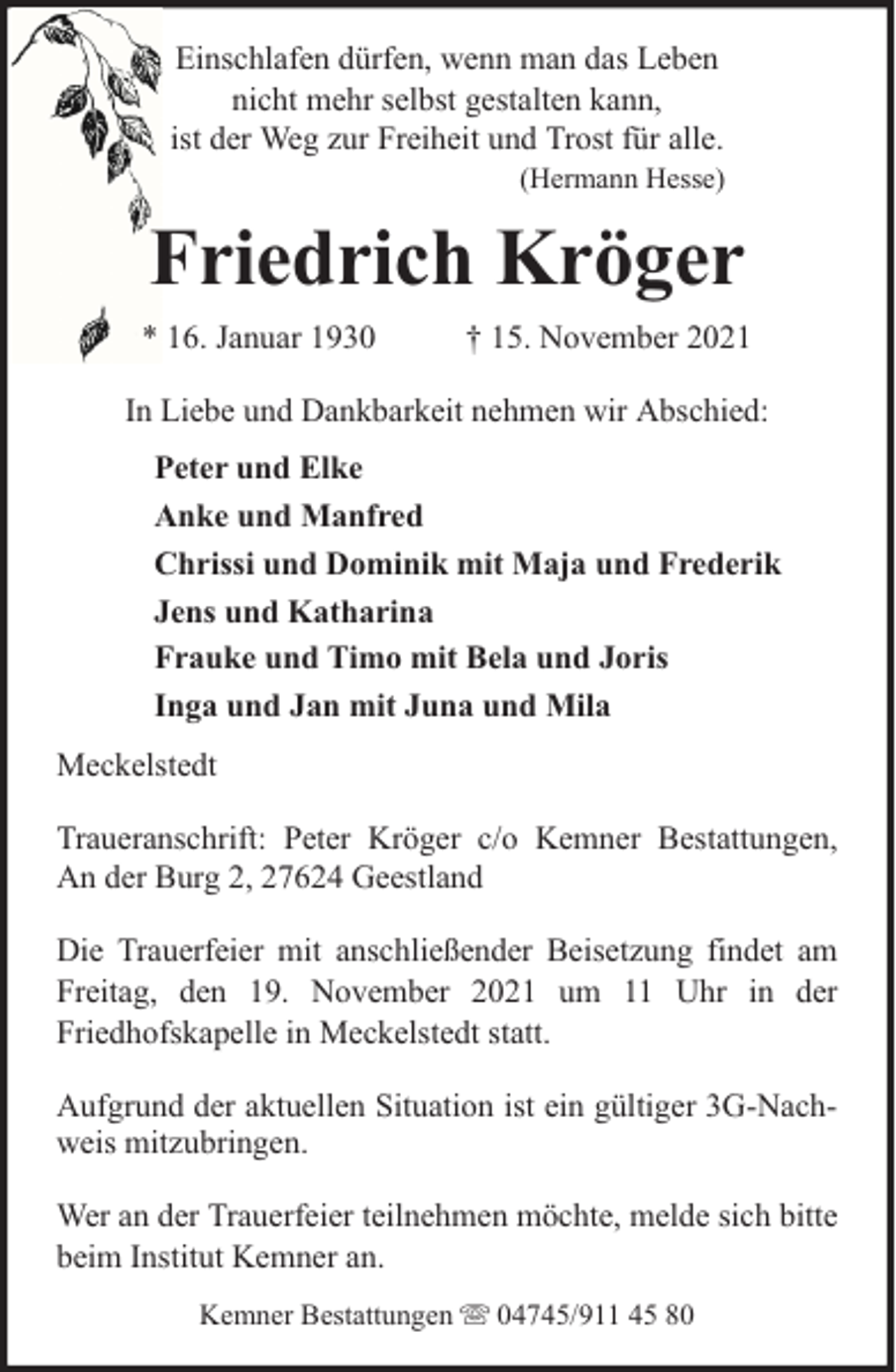<p>Einschlafen dürfen, wenn man das Leben<br />nicht mehr selbst gestalten kann,<br />ist der Weg zur Freiheit und Trost für alle.</p><p>(Hermann Hesse)</p><p>Friedrich Kröger<br />* 16. Januar 1930</p><p>† 15. November 2021</p><p>In Liebe und Dankbarkeit nehmen wir Abschied:<br />Peter und Elke<br />Anke und Manfred<br />Chrissi und Dominik mit Maja und Frederik<br />Jens und Katharina<br />Frauke und Timo mit Bela und Joris<br />Inga und Jan mit Juna und Mila<br />Meckelstedt<br />Traueranschrift: Peter Kröger c/o Kemner Bestattungen,<br />An der Burg 2, 27624 Geestland<br />Die Trauerfeier mit anschließender Beisetzung findet am<br />Freitag, den 19. November 2021 um 11 Uhr in der<br />Friedhofskapelle in Meckelstedt statt.<br />Aufgrund der aktuellen Situation ist ein gültiger 3G-Nachweis mitzubringen.<br />Wer an der Trauerfeier teilnehmen möchte, melde sich bitte<br />beim Institut Kemner an.<br />Kemner Bestattungen</p><p>04745/911 45 80</p>