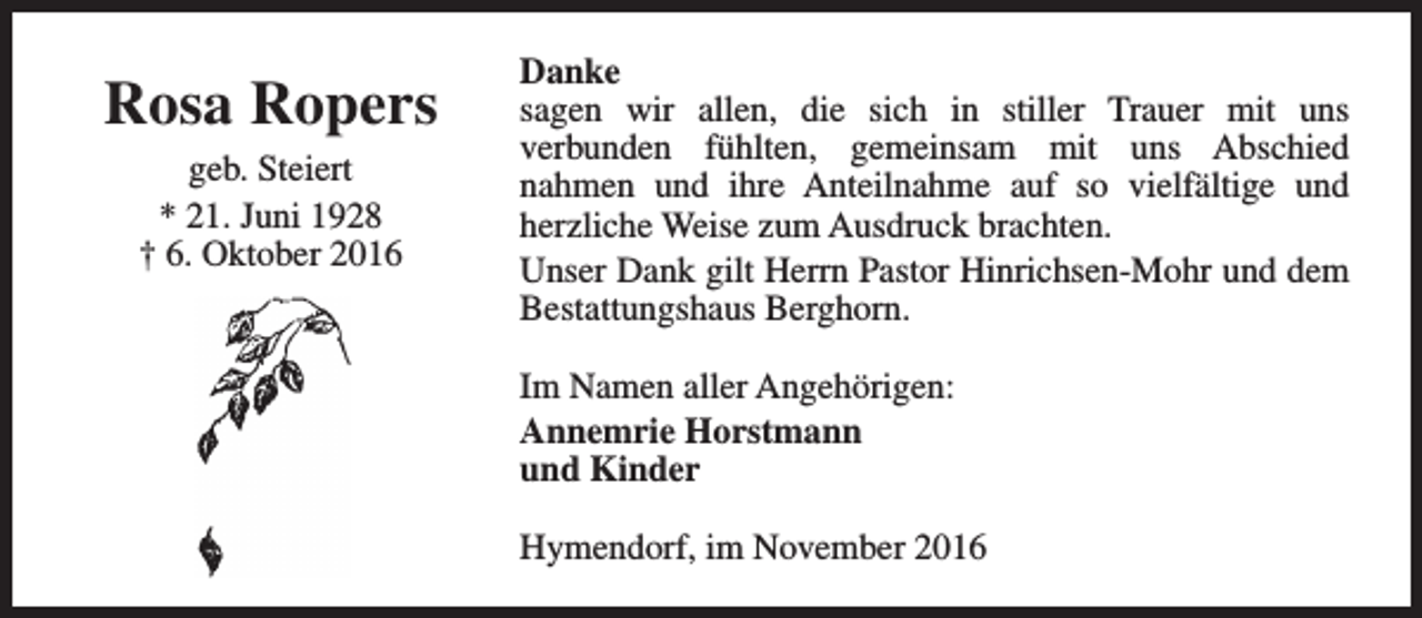 <p>Rosa Ropers<br />geb. Steiert<br />* 21. Juni 1928<br />† 6. Oktober 2016</p><p>Danke<br />sagen wir allen, die sich in stiller Trauer mit uns<br />verbunden fühlten, gemeinsam mit uns Abschied<br />nahmen und ihre Anteilnahme auf so vielfältige und<br />herzliche Weise zum Ausdruck brachten.<br />Unser Dank gilt Herrn Pastor Hinrichsen-Mohr und dem<br />Bestattungshaus Berghorn.<br />Im Namen aller Angehörigen:<br />Annemrie Horstmann<br />und Kinder<br />Hymendorf, im November 2016</p>