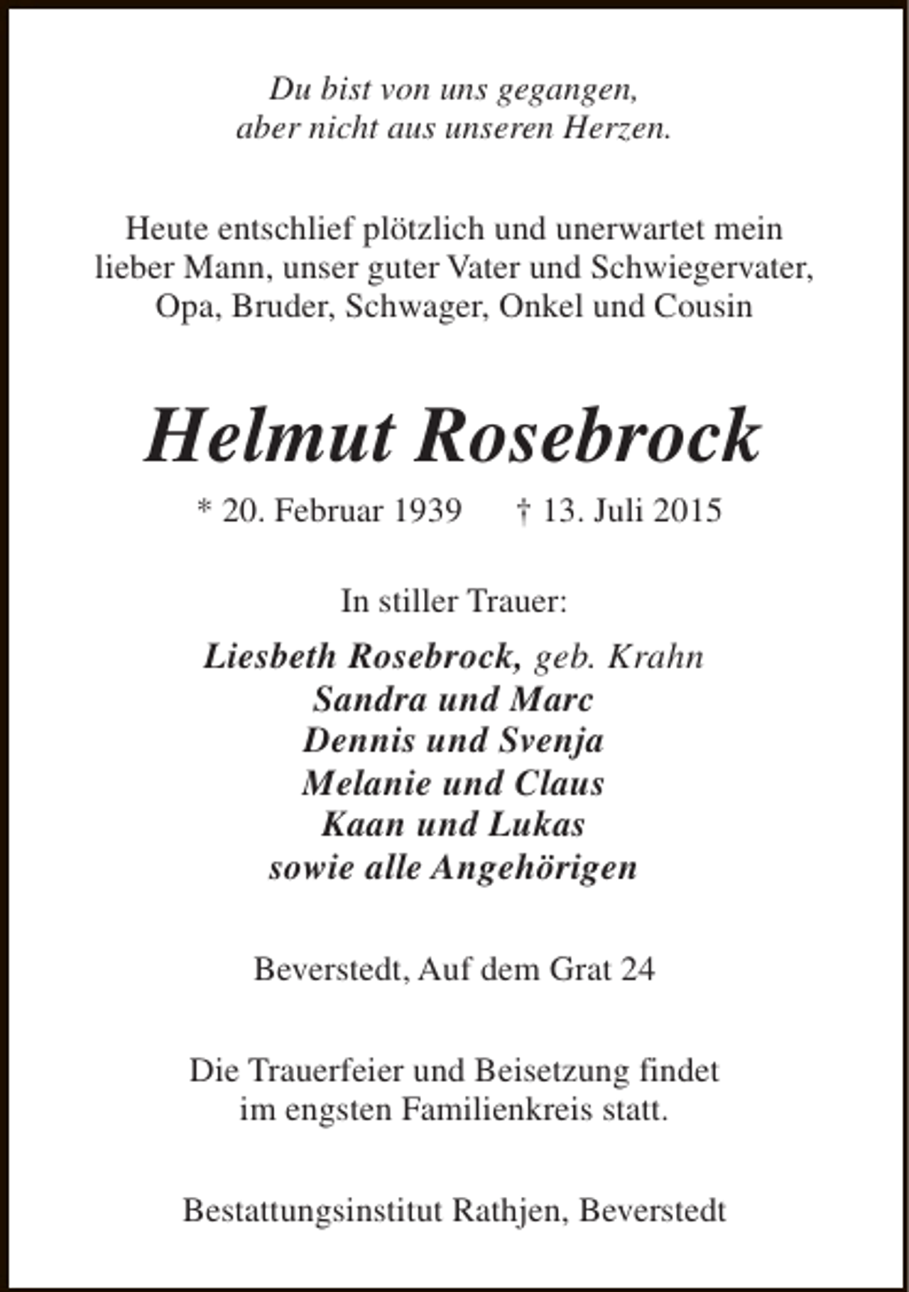 <p>Du bist von uns gegangen,<br />aber nicht aus unseren Herzen.<br />Heute entschlief plötzlich und unerwartet mein<br />lieber Mann, unser guter Vater und Schwiegervater,<br />Opa, Bruder, Schwager, Onkel und Cousin</p><p>Helmut Rosebrock<br />* 20. Februar 1939</p><p>† 13. Juli 2015</p><p>In stiller Trauer:</p><p>Liesbeth Rosebrock, geb. Krahn<br />Sandra und Marc<br />Dennis und Svenja<br />Melanie und Claus<br />Kaan und Lukas<br />sowie alle Angehörigen<br />Beverstedt, Auf dem Grat 24<br />Die Trauerfeier und Beisetzung findet<br />im engsten Familienkreis statt.<br />Bestattungsinstitut Rathjen, Beverstedt</p>