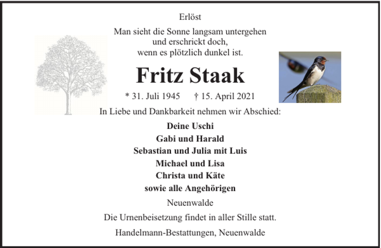 <p>Erlöst<br />Man sieht die Sonne langsam untergehen<br />und erschrickt doch,<br />wenn es plötzlich dunkel ist.</p><p>Fritz Staak</p><p>* 31. Juli 1945</p><p>† 15. April 2021</p><p>In Liebe und Dankbarkeit nehmen wir Abschied:<br />Deine Uschi<br />Gabi und Harald<br />Sebastian und Julia mit Luis<br />Michael und Lisa<br />Christa und Käte<br />sowie alle Angehörigen<br />Neuenwalde<br />Die Urnenbeisetzung findet in aller Stille statt.<br />Handelmann-Bestattungen, Neuenwalde</p>