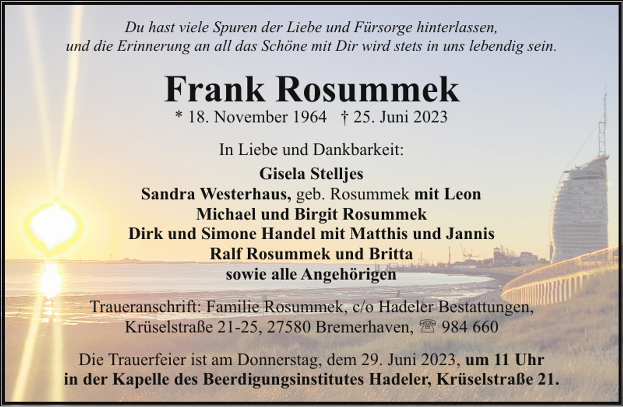 <p>Du hast viele Spuren der Liebe und Fürsorge hinterlassen,<br />und die Erinnerung an all das Schöne mit Dir wird stets in uns lebendig sein.</p><p>Frank Rosummek<br />* 18. November 1964 † 25. Juni 2023</p><p>In Liebe und Dankbarkeit:<br />Gisela Stelljes<br />Sandra Westerhaus, geb. Rosummek mit Leon<br />Michael und Birgit Rosummek<br />Dirk und Simone Handel mit Matthis und Jannis<br />Ralf Rosummek und Britta<br />sowie alle Angehörigen<br />Traueranschrift: Familie Rosummek, c/o Hadeler Bestattungen,<br />Krüselstraße 21-25, 27580 Bremerhaven, ' 984 660<br />Die Trauerfeier ist am Donnerstag, dem 29. Juni 2023, um 11 Uhr<br />in der Kapelle des Beerdigungsinstitutes Hadeler, Krüselstraße 21.</p>