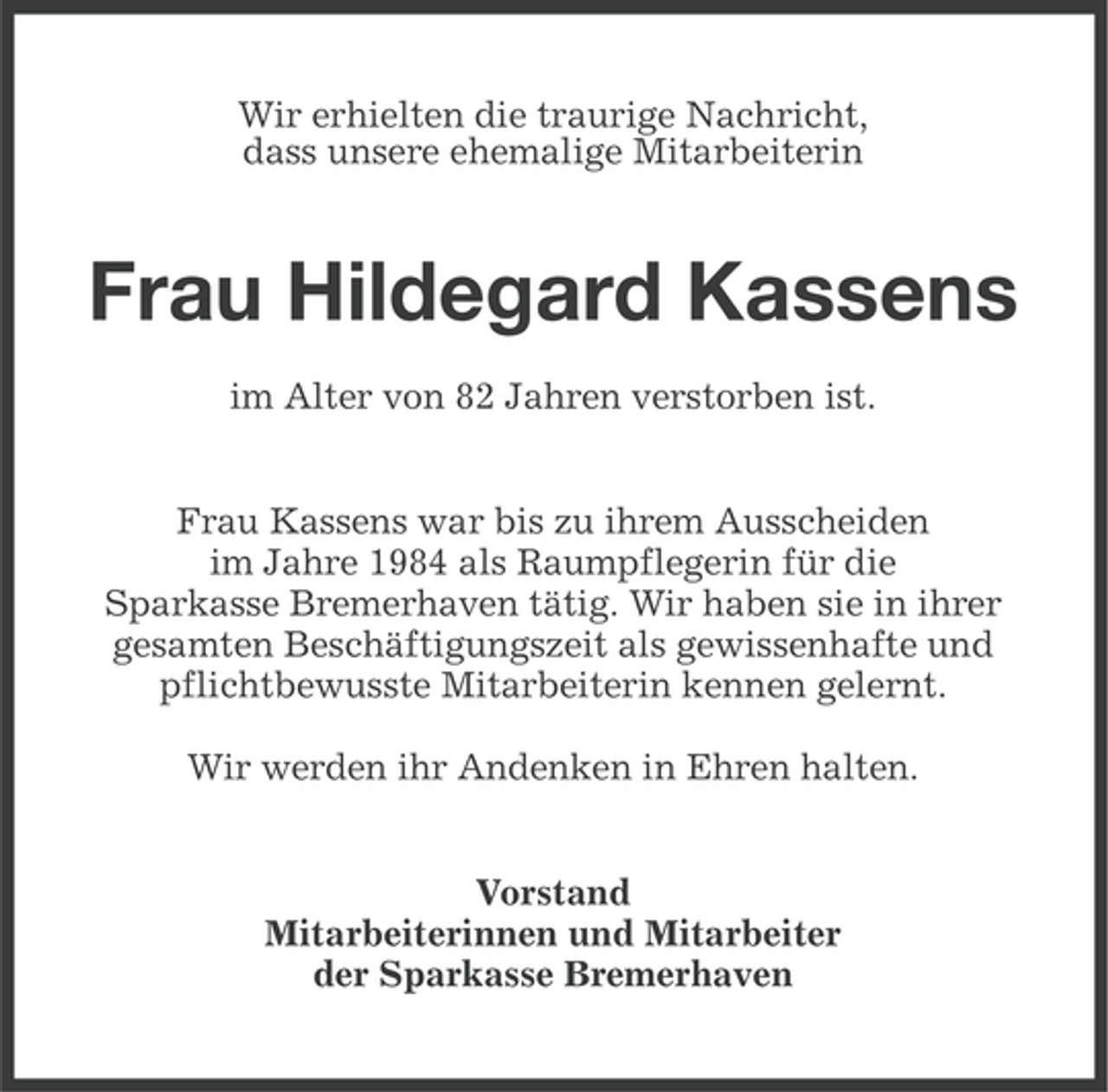 <p>Wir erhielten die traurige Nachricht,<br />dass unsere ehemalige Mitarbeiterin</p><p>Frau Hildegard Kassens<br />im Alter von 82 Jahren verstorben ist.<br />Frau Kassens war bis zu ihrem Ausscheiden<br />im Jahre 1984 als Raumpflegerin für die<br />Sparkasse Bremerhaven tätig. Wir haben sie in ihrer<br />gesamten Beschäftigungszeit als gewissenhafte und<br />pflichtbewusste Mitarbeiterin kennen gelernt.<br />Wir werden ihr Andenken in Ehren halten.<br />Vorstand<br />Mitarbeiterinnen und Mitarbeiter<br />der Sparkasse Bremerhaven</p>
